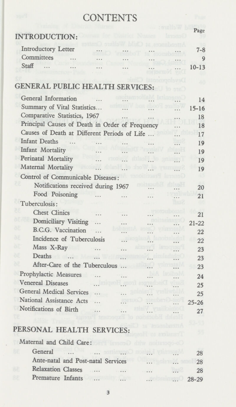 CONTENTS Page INTRODUCTION: Introductory Letter 7-8 Committees 9 Staff 10-13 GENERAL PUBLIC HEALTH SERVICES: General Information 14 Summary of Vital Statistics 15-16 Comparative Statistics, 1967 18 Principal Causes of Death in Order of Frequency 18 Causes of Death at Different Periods of Life 17 Infant Deaths 19 Infant Mortality 19 Perinatal Mortality 19 Maternal Mortality 19 Control of Communicable Diseases: Notifications received during 1967 20 Food Poisoning 21 Tuberculosis: Chest Clinics 21 Domiciliary Visiting 21-22 B.C.G. Vaccination 22 Incidence of Tuberculosis 22 Mass X-Ray 23 Deaths 23 After-Care of the Tuberculous 23 Prophylactic Measures 24 Venereal Diseases 25 General Medical Services 25 National Assistance Acts 25-26 Notifications of Birth 27 PERSONAL HEALTH SERVICES: Maternal and Child Care: General 28 Ante-natal and Post-natal Services 28 Relaxation Classes 28 Premature Infants 28-29 3