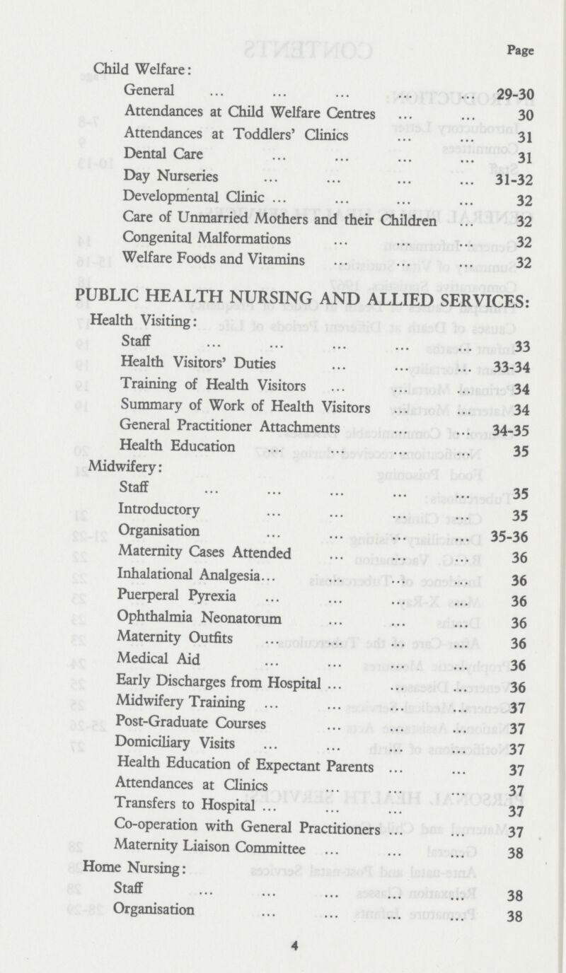 Page Child Welfare: General 29-30 Attendances at Child Welfare Centres 30 Attendances at Toddlers' Clinics 31 Dental Care 31 Day Nurseries 31-32 Developmental Clinic 32 Care of Unmarried Mothers and their Children 32 Congenital Malformations 32 Welfare Foods and Vitamins 32 PUBLIC HEALTH NURSING AND ALLIED SERVICES: Health Visiting: Staff 33 Health Visitors' Duties 33-34 Training of Health Visitors 34 Summary of Work of Health Visitors 34 General Practitioner Attachments 34-35 Health Education 35 Midwifery: Staff 35 Introductory 35 Organisation 35-36 Maternity Cases Attended 36 Inhalational Analgesia 36 Puerperal Pyrexia 36 Ophthalmia Neonatorum 36 Maternity Outfits 36 Medical Aid 36 Early Discharges from Hospital 36 Midwifery Training 37 Post-Graduate Courses 37 Domiciliary Visits 37 Health Education of Expectant Parents 37 Attendances at Clinics 37 Transfers to Hospital 37 Co-operation with General Practitioners 37 Maternity Liaison Committee 38 Home Nursing: Staff 38 Organisation 38 4