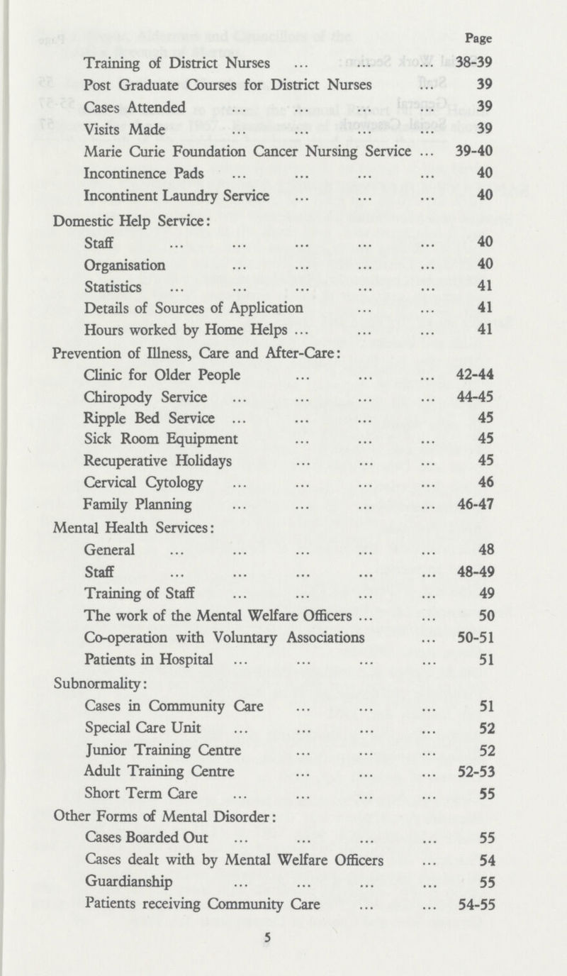 Page Training of District Nurses 38-39 Post Graduate Courses for District Nurses 39 Cases Attended 39 Visits Made 39 Marie Curie Foundation Cancer Nursing Service 39-40 Incontinence Pads 40 Incontinent Laundry Service 40 Domestic Help Service: Staff 40 Organisatio 40 Statistics 41 Details of Sources of Application 41 Hours worked by Home Helps 41 Prevention of Illness, Care and After-Care: Clinic for Older People 42-44 Chiropody Service 44-45 Ripple Bed Service 45 Sick Room Equipment 45 Recuperative Holidays 45 Cervical Cytology 46 Family Planning 46-47 Mental Health Services: General 48 Staff 48-49 Training of Staff 49 The work of the Mental Welfare Officers 50 Co-operation with Voluntary Associations 50-51 Patients in Hospital 51 Subnormality: Cases in Community Care 51 Special Care Unit 52 Junior Training Centre 52 Adult Training Centre 52-53 Short Term Care 55 Other Forms of Mental Disorder: Cases Boarded Out 55 Cases dealt with by Mental Welfare Officers 54 Guardianship 55 Patients receiving Community Care 54-55 5