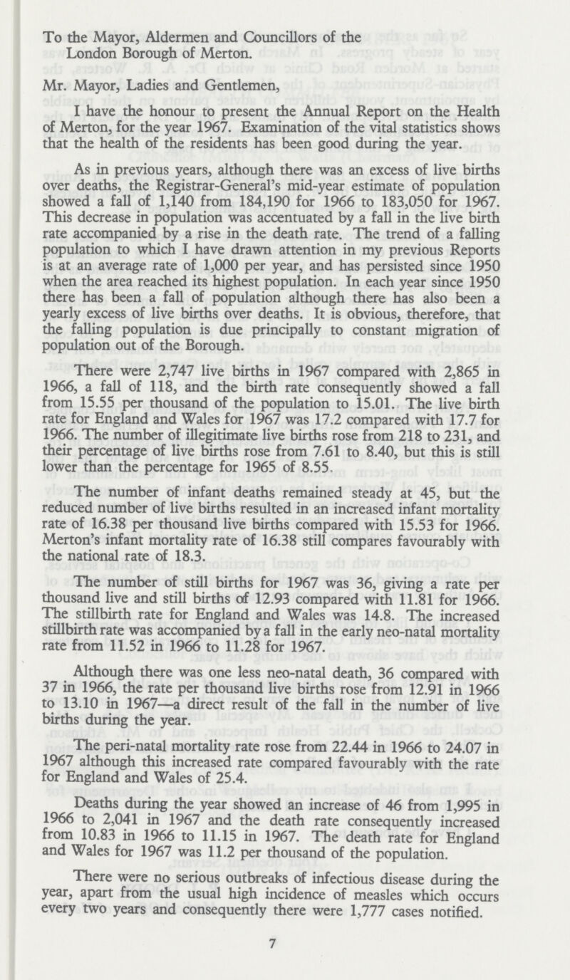 To the Mayor, Aldermen and Councillors of the London Borough of Merton. Mr. Mayor, Ladies and Gentlemen, I have the honour to present the Annual Report on the Health of Merton, for the year 1967. Examination of the vital statistics shows that the health of the residents has been good during the year. As in previous years, although there was an excess of live births over deaths, the Registrar-General's mid-year estimate of population showed a fall of 1,140 from 184,190 for 1966 to 183,050 for 1967. This decrease in population was accentuated by a fall in the live birth rate accompanied by a rise in the death rate. The trend of a falling population to which I have drawn attention in my previous Reports is at an average rate of 1,000 per year, and has persisted since 1950 when the area reached its highest population. In each year since 1950 there has been a fall of population although there has also been a yearly excess of live births over deaths. It is obvious, therefore, that the falling population is due principally to constant migration of population out of the Borough. There were 2,747 live births in 1967 compared with 2,865 in 1966, a fall of 118, and the birth rate consequently showed a fall from 15.55 per thousand of the population to 15.01. The live birth rate for England and Wales for 1967 was 17.2 compared with 17.7 for 1966. The number of illegitimate live births rose from 218 to 231, and their percentage of live births rose from 7.61 to 8.40, but this is still lower than the percentage for 1965 of 8.55- The number of infant deaths remained steady at 45, but the reduced number of live births resulted in an increased infant mortality rate of 16.38 per thousand live births compared with 15.53 for 1966. Merton's infant mortality rate of 16.38 still compares favourably with the national rate of 18.3. The number of still births for 1967 was 36, giving a rate per thousand live and still births of 12.93 compared with 11.81 for 1966. The stillbirth rate for England and Wales was 14.8. The increased stillbirth rate was accompanied bya fall in the early neo-natal mortality rate from 11.52 in 1966 to 11.28 for 1967. Although there was one less neo-natal death, 36 compared with 37 in 1966, the rate per thousand live births rose from 12.91 in 1966 to 13.10 in 1967—a direct result of the fall in the number of live births during the year. The peri-natal mortality rate rose from 22.44 in 1966 to 24.07 in 1967 although this increased rate compared favourably with the rate for England and Wales of 25.4. Deaths during the year showed an increase of 46 from 1,995 in 1966 to 2,041 in 1967 and the death rate consequently increased from 10.83 in 1966 to 11.15 in 1967. The death rate for England and Wales for 1967 was 11.2 per thousand of the population. There were no serious outbreaks of infectious disease during the year, apart from the usual high incidence of measles which occurs every two years and consequently there were 1,777 cases notified. 7