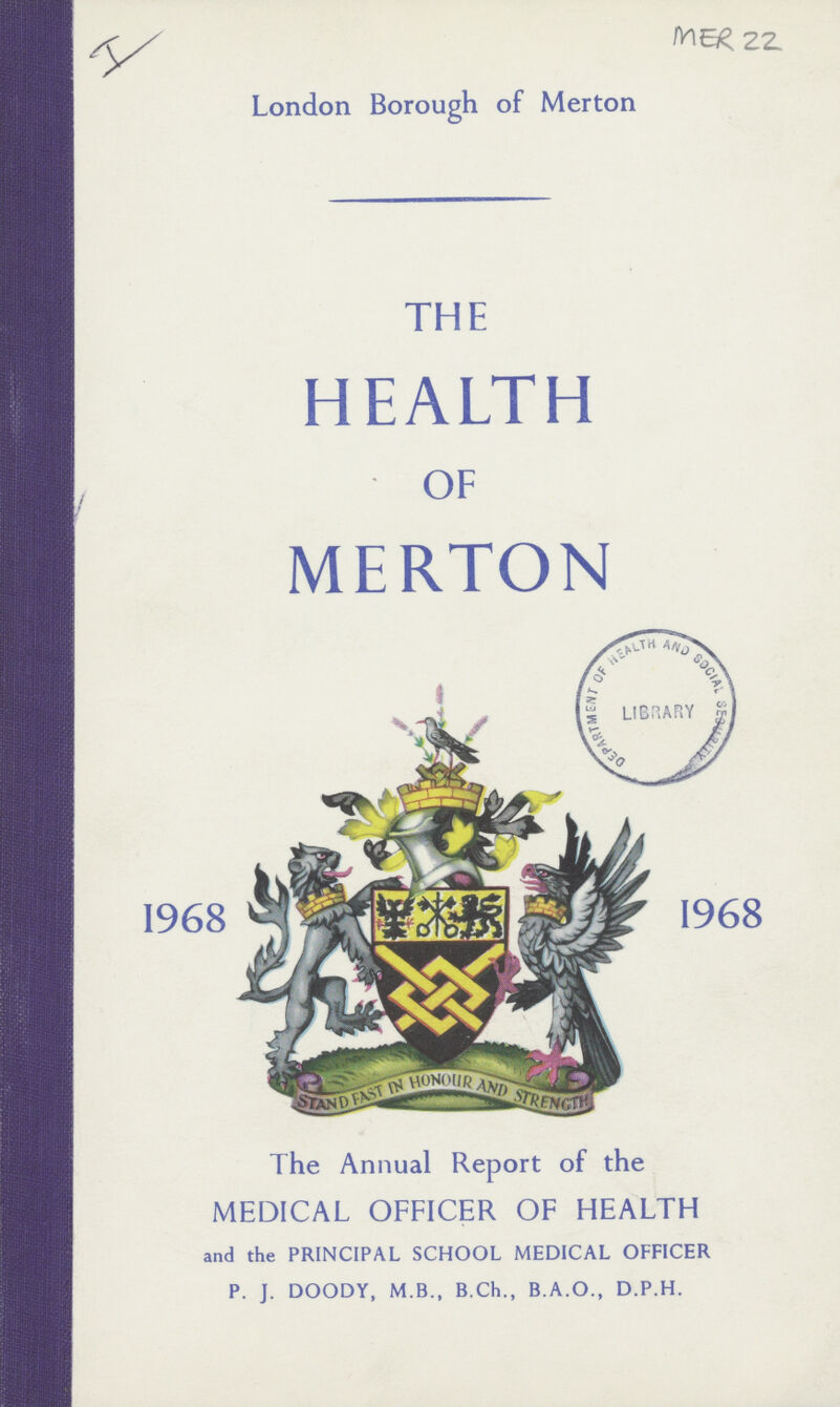 MER 22. London Borough of Merton 1968 1968 THE HEALTH OF MERTON The Annual Report of the MEDICAL OFFICER OF HEALTH and the PRINCIPAL SCHOOL MEDICAL OFFICER P. J. DOODY, M.B., B.Ch., B.A.O., D.P.H.