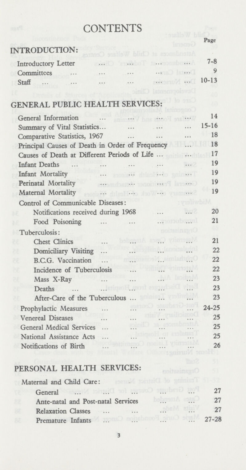 CONTENTS Page INTRODUCTION: Introductory Letter 7-8 Committees 9 Staff 10-13 GENERAL PUBLIC HEALTH SERVICES: General Information 14 Summary of Vital Statistics 15-16 Comparative Statistics, 1967 18 Principal Causes of Death in Order of Frequency 18 Causes of Death at Different Periods of Life 17 Infant Deaths 19 Infant Mortality 19 Perinatal Mortality 19 Maternal Mortality 19 Control of Communicable Diseases: Notifications received during 1968 20 Food Poisoning 21 Tuberculosis: Chest Clinics 21 Domiciliary Visiting 22 B.C.G. Vaccination 22 Incidence of Tuberculosis 22 Mass X-Ray 23 Deaths 23 After-Care of the Tuberculous 23 Prophylactic Measures 24-25 Venereal Diseases 25 General Medical Services 25 National Assistance Acts 25 Notifications of Birth 26 PERSONAL HEALTH SERVICES: Maternal and Child Care: General 27 Ante-natal and Post-natal Services 27 Relaxation Classes 27 Premature Infants 27-28 3