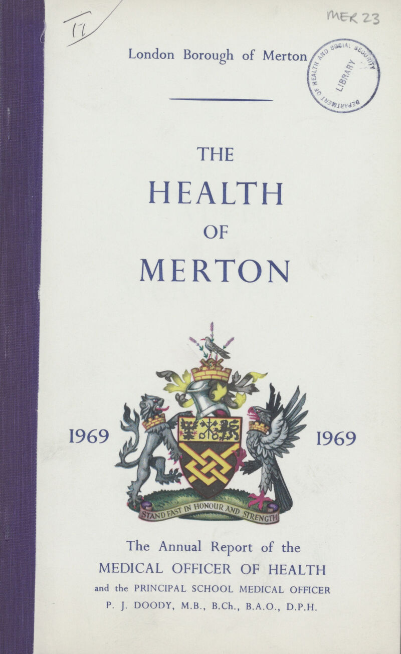 II London Borough of Merton MER 23 THE HEALTH OF MERTON 1969 1969 The Annual Report of the MEDICAL OFFICER OF HEALTH and the PRINCIPAL SCHOOL MEDICAL OFFICER P. J. DOODY, M.B., B.Ch., B.A.O., D.P.H.