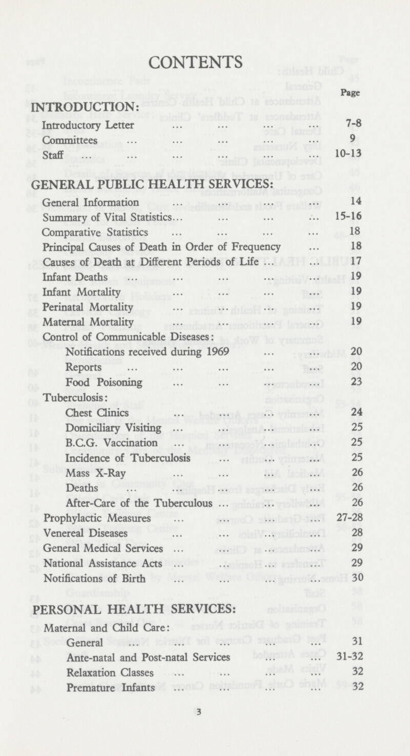 CONTENTS Page INTRODUCTION: Introductory Letter 7-8 Committees 9 Staff 10-13 GENERAL PUBLIC HEALTH SERVICES: General Information 14 Summary of Vital Statistics 15-16 Comparative Statistics 18 Principal Causes of Death in Order of Frequency 18 Causes of Death at Different Periods of Life 17 Infant Deaths 19 Infant Mortality 19 Perinatal Mortality 19 Maternal Mortality 19 Control of Communicable Diseases: Notifications received during 1969 20 Reports 20 Food Poisoning 23 Tuberculosis: Chest Clinics 24 Domiciliary Visiting 25 B.C.G. Vaccination 25 Incidence of Tuberculosis 25 Mass X-Ray 26 Deaths 26 After-Care of the Tuberculous 26 Prophylactic Measures 27-28 Venereal Diseases 28 General Medical Services 29 National Assistance Acts 29 Notifications of Birth 30 PERSONAL HEALTH SERVICES: Maternal and Child Care: General 31 Ante-natal and Post-natal Services 31-32 Relaxation Classes 32 Premature Infants 32 3