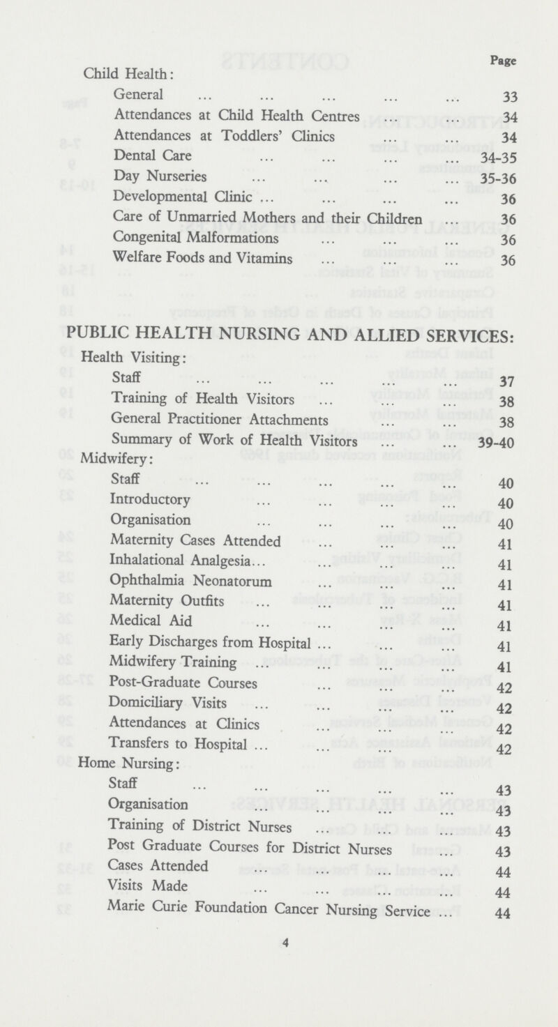 Page Child Health: General 33 Attendances at Child Health Centres 34 Attendances at Toddlers' Clinics 34 Dental Care 34-35 Day Nurseries 35-36 Developmental Clinic 36 Care of Unmarried Mothers and their Children 36 Congenital Malformations 36 Welfare Foods and Vitamins 36 PUBLIC HEALTH NURSING AND ALLIED SERVICES: Health Visiting: Staff 37 Training of Health Visitors 38 General Practitioner Attachments 38 Summary of Work of Health Visitors 39-40 Midwifery: Staff 40 Introductory 40 Organisation 40 Maternity Cases Attended 41 Inhalational Analgesia 41 Ophthalmia Neonatorum 41 Maternity Outfits 41 Medical Aid 41 Early Discharges from Hospital 41 Midwifery Training 41 Post-Graduate Courses 42 Domiciliary Visits 42 Attendances at Clinics 42 Transfers to Hospital 42 Home Nursing: Staff 43 Organisation 43 Training of District Nurses 43 Post Graduate Courses for District Nurses 43 Cases Attended 44 Visits Made 44 Marie Curie Foundation Cancer Nursing Service 44 4