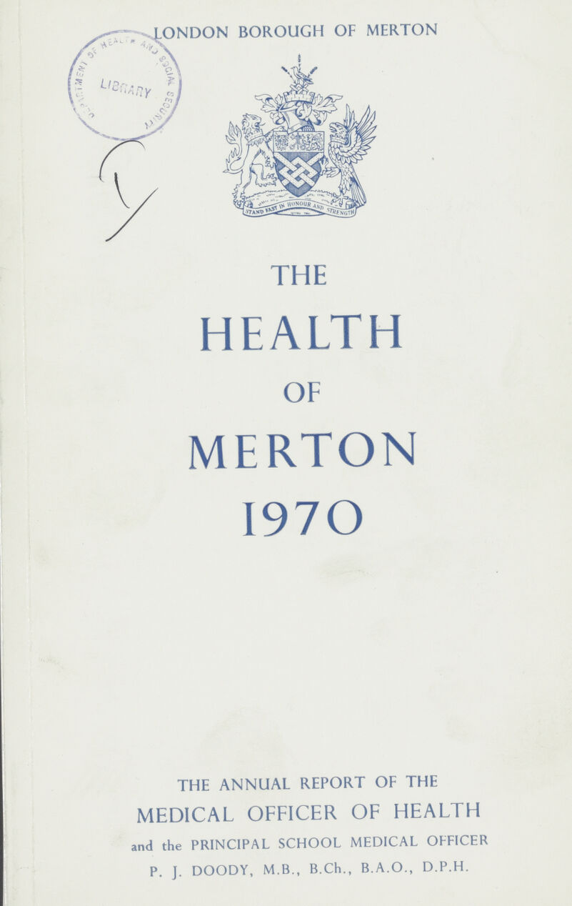 LONDON BOROUGH OF MERTON I THE HEALTH OF MERTON 1970 THE ANNUAL REPORT OF THE MEDICAL OFFICER OF HEALTH and the PRINCIPAL SCHOOL MEDICAL OFFICER P. J. DOODY, M.B., B.Ch., B.A.O., D.P.H.