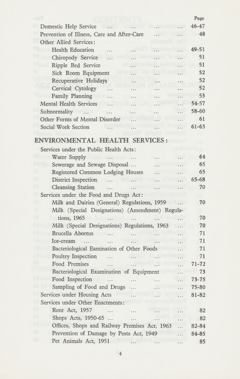 Page Domestic Help Service 46-47 Prevention of Illness, Care and After-Care 48 Other Allied Services: Health Education 49-51 Chiropody Service 51 Ripple Bed Service 51 Sick Room Equipment 52 Recuperative Holidays 52 Cervical Cytology 52 Family Planning 53 Mental Health Services 54-57 Subnormality 58-60 Other Forms of Mental Disorder 61 Social Work Section 61-63 ENVIRONMENTAL HEALTH SERVICES: Services under the Public Health Acts: Water Supply 64 Sewerage and Sewage Disposal 65 Registered Common Lodging Houses 65 District Inspection 65-68 Cleansing Station 70 Services under the Food and Drugs Act: Milk and Dairies (General) Regulations, 1959 70 Milk (Special Designations) (Amendment) Regula tions, 1965 70 Milk (Special Designations) Regulations, 1963 70 Brucella Abortus 71 Ice-cream 71 Bacteriological Eamination of Other Foods 71 Poultry Inspection 71 Food Premises 71-72 Bacteriological Examination of Equipment 73 Food Inspection 73-75 Sampling of Food and Drugs 75-80 Services under Housing Acts 81-82 Services under Other Enactments: Rent Act, 1957 82 Shops Acts, 1950-65 82 Offices, Shops and Railway Premises Act, 1963 82-84 Prevention of Damage by Pests Act, 1949 84-85 Pet Animals Act, 1951 85 4