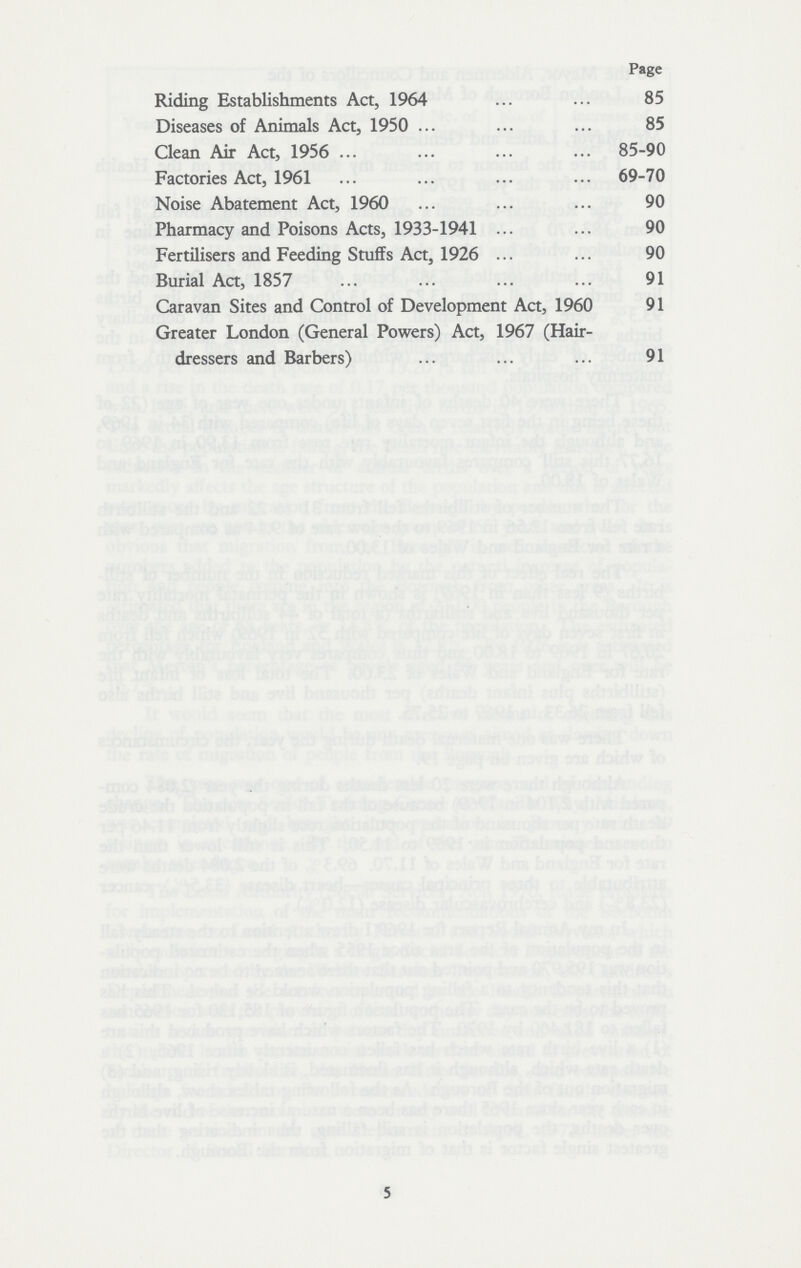 Page Riding Establishments Act, 1964 85 Diseases of Animals Act, 1950 85 Clean Air Act, 1956 85-90 Factories Act, 1961 69-70 Noise Abatement Act, 1960 90 Pharmacy and Poisons Acts, 1933-1941 90 Fertilisers and Feeding Stuffs Act, 1926 90 Burial Act, 1857 91 Caravan Sites and Control of Development Act, 1960 91 Greater London (General Powers) Act, 1967 (Hair dressers and Barbers) 91 5