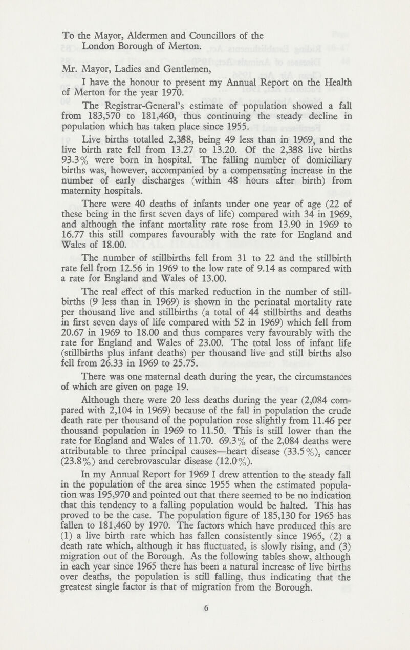 To the Mayor, Aldermen and Councillors of the London Borough of Merton. Mr. Mayor, Ladies and Gentlemen, I have the honour to present my Annual Report on the Health of Merton for the year 1970. The Registrar-General's estimate of population showed a fall from 183,570 to 181,460, thus continuing the steady decline in population which has taken place since 1955. Live births totalled 2,358, being 49 less than in 1969, and the live birth rate fell from 13.27 to 13.20. Of the 2,388 live births 93.3% were born in hospital. The falling number of domiciliary births was, however, accompanied by a compensating increase in the number of early discharges (within 48 hours after birth) from maternity hospitals. There were 40 deaths of infants under one year of age (22 of these being in the first seven days of life) compared with 34 in 1969, and although the infant mortality rate rose from 13.90 in 1969 to 16.77 this still compares favourably with the rate for England and Wales of 18.00. The number of stillbirths fell from 31 to 22 and the stillbirth rate fell from 12.56 in 1969 to the low rate of 9.14 as compared with a rate for England and Wales of 13.00. The real effect of this marked reduction in the number of still births (9 less than in 1969) is shown in the perinatal mortality rate per thousand live and stillbirths (a total of 44 stillbirths and deaths in first seven days of life compared with 52 in 1969) which fell from 20.67 in 1969 to 18.00 and thus compares very favourably with the rate for England and Wales of 23.00. The total loss of infant life (stillbirths plus infant deaths) per thousand live and still births also fell from 26.33 in 1969 to 25.75. There was one maternal death during the year, the circumstances of which are given on page 19. Although there were 20 less deaths during the year (2,084 com pared with 2,104 in 1969) because of the fall in population the crude death rate per thousand of the population rose slightly from 11.46 per thousand population in 1969 to 11.50. This is still lower than the rate for England and Wales of 11.70. 69.3% of the 2,084 deaths were attributable to three principal causes—heart disease (33.5%), cancer (23.8%) and cerebrovascular disease (12.0%). In my Annual Report for 1969 I drew attention to the steady fall in the population of the area since 1955 when the estimated popula tion was 195,970 and pointed out that there seemed to be no indication that this tendency to a falling population would be halted. This has proved to be the case. The population figure of 185,130 for 1965 has fallen to 181,460 by 1970. The factors which have produced this are (1) a live birth rate which has fallen consistendy since 1965, (2) a death rate which, although it has fluctuated, is slowly rising, and (3) migration out of the Borough. 6 As the following tables show, although in each year since 1965 there has been a natural increase of live births over deaths, the population is still falling, thus indicating that the greatest single factor is that of migration from the Borough.