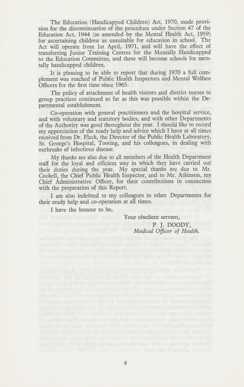 The Education (Handicapped Children) Act, 1970, made provi sion for the discontinuation of the procedure under Section 47 of the Education Act, 1944 (as amended by the Mental Health Act, 1959) for ascertaining children as unsuitable for education in school. The Act will operate from 1st April, 1971, and will have the effect of transferring Junior Training Centres for the Mentally Handicapped to the Education Committee, and these will become schools for men tally handicapped children. It is pleasing to be able to report that during 1970 a full com plement was reached of Public Health Inspectors and Mental Welfare Officers for the first time since 1965. The policy of attachment of health visitors and district nurses to group practices continued so far as this was possible within the De partmental establishment. Co-operation with general practitioners and the hospital service, and with voluntary and statutory bodies, and with other Departments of the Authority was good throughout the year. I should like to record my appreciation of the ready help and advice which I have at all times received from Dr. Fleck, the Director of the Public Health Laboratory, St. George's Hospital, Tooting, and his colleagues, in dealing with outbreaks of infectious disease. My thanks are also due to all members of the Health Department staff for the loyal and efficient way in which they have carried out their duties during the year. My special thanks are due to Mr. Cockell, the Chief Public Health Inspector, and to Mr. Atkinson, my Chief Administrative Officer, for their contributions in connection with the preparation of this Report. I am also indebted to my colleagues in other Departments for their ready help and co-operation at all times. I have the honour to be, Your obedient servant, P. J. DOODY, Medical Officer of Health. 8