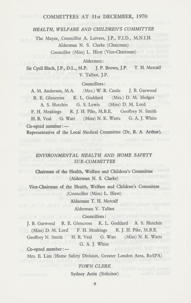 COMMITTEES AT 31st DECEMBER, 1970 HEALTH, WELFARE AND CHILDREN'S COMMITTEE The Mayor, Councillor A. Leivers, J.P., F.I.D., M.N.I.H. Alderman N. S. Clarke (Chairman) Councillor (Miss) L. Hirst (Vice-Chairman) Aldermen: Sir Cyril Black, J.P., D.L., M.P. J. P. Brown, J.P. T. H. Metcalf V. Talbot, J.P. Councillors: A. M. Anderson, M.A. (Mrs.) W. R. Casde J. B. Garwood R. E. Glencross K. L. Goddard (Mrs.) D. M. Hedges A. S. Hutchin G. S. Lewis (Miss) D. M. Lord F. H. Meakings R. J. H. Pike, M.B.E. Geoffrey N. Smith H. R. Veal G. Watt (Miss) N. K. Watts G. A. J. White Co-opted member: — Representative of the Local Medical Committee (Dr. R. A. Arthur). ENVIRONMENTAL HEALTH AND HOME SAFETY SUB-COMMITTEE Chairman of the Health, Welfare and Children's Committee (Alderman N. S. Clarke) Vice-Chairman of the Health, Welfare and Children's Committee (Councillor (Miss) L. Hirst) Alderman T. H. Metcalf Alderman V. Talbot Councillors: J. B. Garwood R. E. Glencross K. L. Goddard A. S. Hutchin (Miss) D. M. Lord F. H. Meakings R. J. H. Pike, M.B.E. Geoffrey N. Smith H. R. Veal G. Watt (Miss) N. K. Watts G. A. J. White Co-opted member: — Mrs. E. Lim (Home Safety Division, Greater London Area, RoSPA) TOWN CLERK Sydney Astin (Solicitor) 9