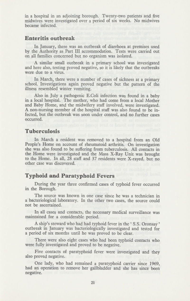 in a hospital in an adjoining borough. Twenty-two patients and five midwives were investigated over a period of six weeks. No midwives became infected. Enteritis outbreak In January, there was an outbreak of diarrhoea at premises used by the Authority as Part III accommodation. Tests were carried out on all families concerned but no organism was isolated. A similar small outbreak in a primary school was investigated and here also, testing proved negative, so it is likely that the outbreaks were due to a virus. In March, there were a number of cases of sickness at a primary school. Investigations again proved negative but the pattern of the illness resembled winter vomiting. Also in July a pathogenic E.Cbli infection was found in a baby in a local hospital. The mother, who had come from a local Mother and Baby Home, and the midwifery staff involved, were investigated. A non-nursing member of the hospital staff was also found to be in fected, but the outbreak was soon under control, and no further cases occurred. Tuberculosis In March a resident was removed to a hospital from an Old People's Home on account of rheumatoid arthritis. On investigation she was also found to be suffering from tuberculosis. All contacts in the Home were investigated and the Mass X-Ray Unit was brought to the Home. In all, 28 staff and 37 residents were X-rayed, but no other case was discovered. Typhoid and Paratyphoid Fevers During the year three confirmed cases of typhoid fever occurred in the Borough. The source was known in one case since he was a technician in a bacteriological laboratory. In the other two cases, the source could not be ascertained. In all cases and contacts, the necessary medical surveillance was maintained for a considerable period. A ship's steward who had had typhoid fever in the ' S.S. Oronsay' outbreak in January was bacteriologically investigated and tested for a period of six months until he was proved to be clear. There were also eight cases who had been typhoid contacts who were fully investigated and proved to be negative. Five contacts of paratyphoid fever were investigated and they also proved negative. One lady, who had remained a paratyphoid carrier since 1969, had an operation to remove her gallbladder and she has since been negative. 21
