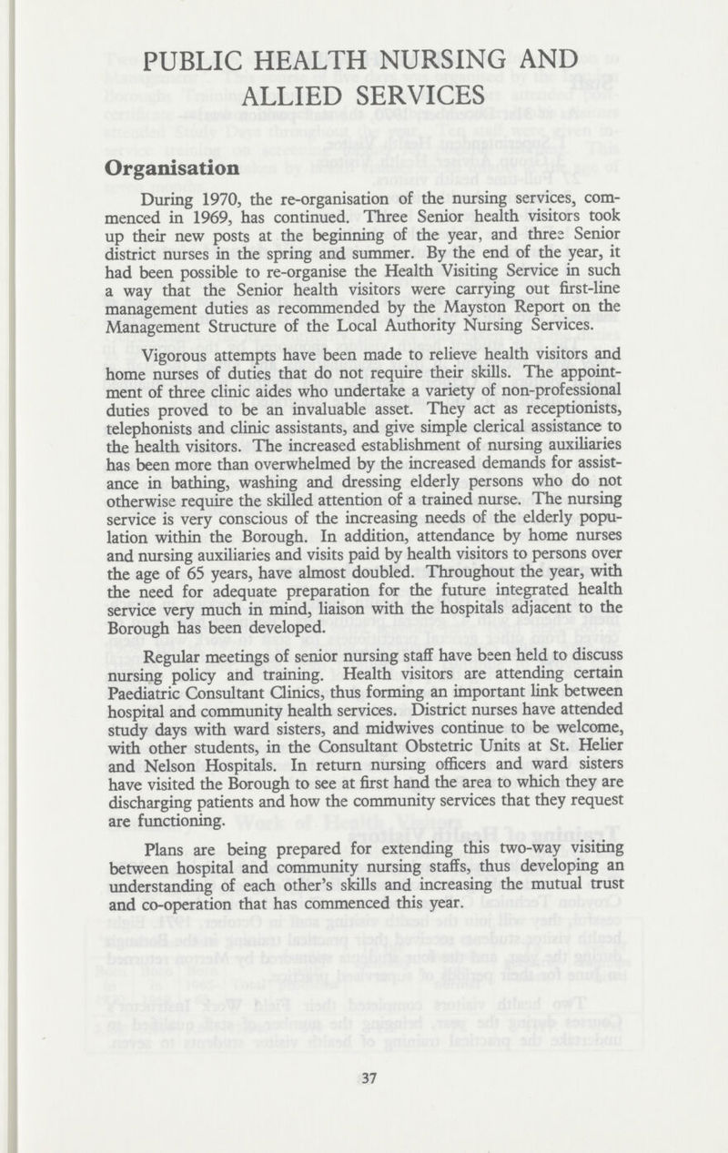 PUBLIC HEALTH NURSING AND ALLIED SERVICES Organisation During 1970, the re-organisation of the nursing services, com menced in 1969, has continued. Three Senior health visitors took up their new posts at the beginning of the year, and three Senior district nurses in the spring and summer. By the end of the year, it had been possible to re-organise the Health Visiting Service in such a way that the Senior health visitors were carrying out first-line management duties as recommended by the Mayston Report on the Management Structure of the Local Authority Nursing Services. Vigorous attempts have been made to relieve health visitors and home nurses of duties that do not require their skills. The appoint ment of three clinic aides who undertake a variety of non-professional duties proved to be an invaluable asset. They act as receptionists, telephonists and clinic assistants, and give simple clerical assistance to the health visitors. The increased establishment of nursing auxiliaries has been more than overwhelmed by the increased demands for assist ance in bathing, washing and dressing elderly persons who do not otherwise require the skilled attention of a trained nurse. The nursing service is very conscious of the increasing needs of the elderly popu lation within the Borough. In addition, attendance by home nurses and nursing auxiliaries and visits paid by health visitors to persons over the age of 65 years, have almost doubled. Throughout the year, with the need for adequate preparation for the future integrated health service very much in mind, liaison with the hospitals adjacent to the Borough has been developed. Regular meetings of senior nursing staff have been held to discuss nursing policy and training. Health visitors are attending certain Paediatric Consultant Clinics, thus forming an important link between hospital and community health services. District nurses have attended study days with ward sisters, and midwives continue to be welcome, with other students, in the Consultant Obstetric Units at St. Helier and Nelson Hospitals. In return nursing officers and ward sisters have visited the Borough to see at first hand the area to which they are discharging patients and how the community services that they request are functioning. Plans are being prepared for extending this two-way visiting between hospital and community nursing staffs, thus developing an understanding of each other's skills and increasing the mutual trust and co-operation that has commenced this year. 37