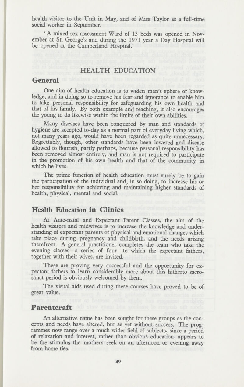 health visitor to the Unit in May, and of Miss Taylor as a full-time social worker in September. 'A mixed-sex assessment Ward of 13 beds was opened in Nov ember at St. George's and during the 1971 year a Day Hospital will be opened at the Cumberland Hospital.' HEALTH EDUCATION General One aim of health education is to widen man's sphere of know ledge, and in doing so to remove his fear and ignorance to enable him to take personal responsibility for safeguarding his own health and that of his family. By both example and teaching, it also encourages the young to do likewise within the limits of their own abilities. Many diseases have been conquered by man and standards of hygiene are accepted to-day as a normal part of everyday living which, not many years ago, would have been regarded as quite unnecessary. Regrettably, though, other standards have been lowered and disease allowed to flourish, partly perhaps, because personal responsibility has been removed almost entirely, and man is not required to participate in the promotion of his own health and that of the community in which he lives. The prime function of health education must surely be to gain the participation of the individual and, in so doing, to increase his or her responsibility for achieving and maintaining higher standards of health, physical, mental and social. Health Education in Clinics At Ante-natal and Expectant Parent Classes, the aim of the health visitors and midwives is to increase the knowledge and under standing of expectant parents of physical and emotional changes which take place during pregnancy and childbirth, and the needs arising therefrom. A general practitioner completes the team who take the evening classes— a series of four— to which the expectant fathers, together with their wives, are invited. These are proving very successful and the opportunity for ex pectant fathers to learn considerably more about this hitherto sacro sanct period is obviously welcomed by them. The visual aids used during these courses have proved to be of great value. Parentcraft An alternative name has been sought for these groups as the con cepts and needs have altered, but as yet without success. The prog rammes now range over a much wider field of subjects, since a period of relaxation and interest, rather than obvious education, appears to be the stimulus the mothers seek on an afternoon or evening away from home ties. 49