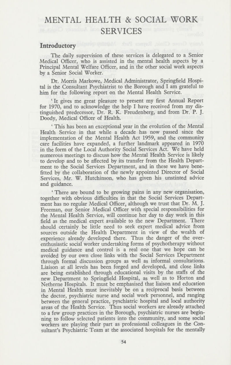 MENTAL HEALTH & SOCIAL WORK SERVICES Introductory The daily supervision of these services is delegated to a Senior Medical Officer, who is assisted in the mental health aspects by a Principal Mental Welfare Officer, and in the other social work aspects by a Senior Social Worker. Dr. Morris Markowe, Medical Administrator, Springfield Hospi tal is the Consultant Psychiatrist to the Borough and I am grateful to him for the following report on the Mental Health Service. ' It gives me great pleasure to present my first Annual Report for 1970, and to acknowledge the help I have received from my dis tinguished predecessor, Dr. R. K. Freudenberg, and from Dr. P. J. Doody, Medical Officer of Health. 'This has been an exceptional year in the evolution of the Mental Health Service in that while a decade has now passed since the implementation of the Mental Health Act 1959, and the community care facilities have expanded, a further landmark appeared in 1970 in the form of the Local Authority Social Services Act. We have held numerous meetings to discuss how the Mental Health Service is likely to develop and to be affected by its transfer from the Health Depart ment to the Social Services Department, and in these we have bene fitted by the collaboration of the newly appointed Director of Social Services, Mr. W. Hutchinson, who has given his unstinted advice and guidance. 'There are bound to be growing pains in any new organisation, together with obvious difficulties in that the Social Services Depart ment has no regular Medical Officer, although we trust that Dr. M. J. Freeman, our Senior Medical Officer with special responsibilities for the Mental Health Service, will continue her day to day work in this field as the medical expert available to the new Department. There should certainly be little need to seek expert medical advice from sources outside the Health Department in view of the wealth of experience already developed there. Thus the danger of the over enthusiastic social worker undertaking forms of psychotherapy without medical guidance and control is a real one that we hope can be avoided by our own close links with the Social Services Department through formal discussion groups as well as informal consultations. Liaison at all levels has been forged and developed, and close links are being established through educational visits by the staffs of the new Department to Springfield Hospital, as well as to Horton and Netherne Hospitals. It must be emphasised that liaison and education in Mental Health must inevitably be on a reciprocal basis between the doctor, psychiatric nurse and social work personnel, and ranging between the general practice, pyschiatric hospital and local authority areas of the Health Service. Thus social workers are already attached to a few group practices in the Borough, psychiatric nurses are begin ning to follow selected patients into the community, and some social workers are playing their part as professional colleagues in the Con sultant's Psychiatric Team at the associated hospitals for the mentally 54