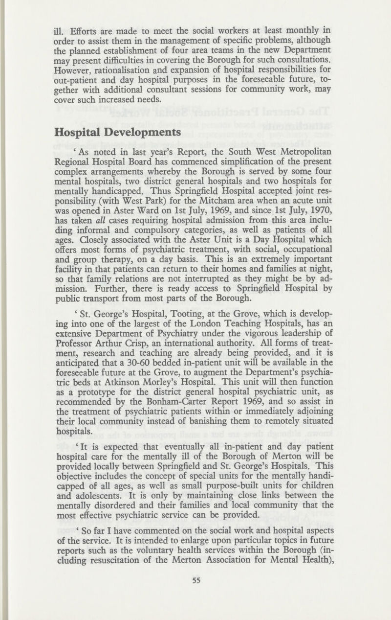 ill. Efforts are made to meet the social workers at least monthly in order to assist them in the management of specific problems, although the planned establishment of four area teams in the new Department may present difficulties in covering the Borough for such consultations. However, rationalisation and expansion of hospital responsibilities for out-patient and day hospital purposes in the foreseeable future, to gether with additional consultant sessions for community work, may cover such increased needs. Hospital Developments 'As noted in last year's Report, the South West Metropolitan Regional Hospital Board has commenced simplification of the present complex arrangements whereby the Borough is served by some four mental hospitals, two district general hospitals and two hospitals for mentally handicapped. Thus Springfield Hospital accepted joint res ponsibility (with West Park) for the Mitcham area when an acute unit was opened in Aster Ward on 1st July, 1969, and since 1st July, 1970, has taken all cases requiring hospital admission from this area inclu ding informal and compulsory categories, as well as patients of all ages. Closely associated with the Aster Unit is a Day Hospital which offers most forms of psychiatric treatment, with social, occupational and group therapy, on a day basis. This is an extremely important facility in that patients can return to their homes and families at night, so that family relations are not interrupted as they might be by ad mission. Further, there is ready access to Springfield Hospital by public transport from most parts of the Borough. 'St. George's Hospital, Tooting, at the Grove, which is develop ing into one of the largest of the London Teaching Hospitals, has an extensive Department of Psychiatry under the vigorous leadership of Professor Arthur Crisp, an international authority. All forms of treat ment, research and teaching are already being provided, and it is anticipated that a 30-60 bedded in-patient unit will be available in the foreseeable future at the Grove, to augment the Department's psychia tric beds at Atkinson Morley's Hospital. This unit will then function as a prototype for the district general hospital psychiatric unit, as recommended by the Bonham-Carter Report 1969, and so assist in the treatment of psychiatric patients within or immediately adjoining their local community instead of banishing them to remotely situated hospitals. 'It is expected that eventually all in-patient and day patient hospital care for the mentally ill of the Borough of Merton will be provided locally between Springfield and St. George's Hospitals. This objective includes the concept of special units for the mentally handi capped of all ages, as well as small purpose-built units for children and adolescents. It is only by maintaining close links between the mentally disordered and their families and local community that the most effective psychiatric service can be provided. 'So far I have commented on the social work and hospital aspects of the service. It is intended to enlarge upon particular topics in future reports such as the voluntary health services within the Borough (in cluding resuscitation of the Merton Association for Mental Health), 55