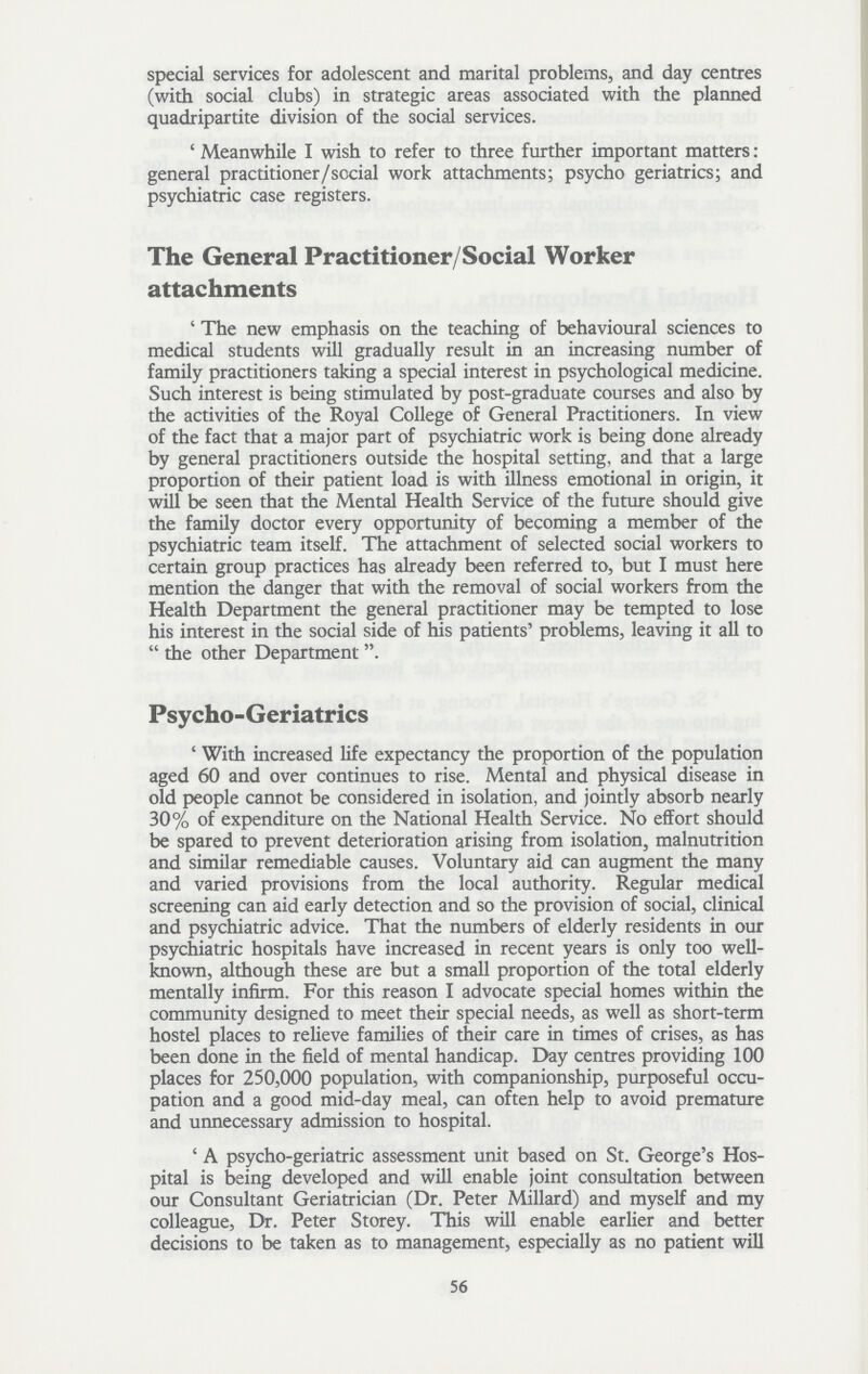 special services for adolescent and marital problems, and day centres (with social clubs) in strategic areas associated with the planned quadripartite division of the social services. 'Meanwhile I wish to refer to three further important matters: general practitioner/social work attachments; psycho geriatrics; and psychiatric case registers. The General Practitioner/Social Worker attachments 'The new emphasis on the teaching of behavioural sciences to medical students will gradually result in an increasing number of family practitioners taking a special interest in psychological medicine. Such interest is being stimulated by post-graduate courses and also by the activities of the Royal College of General Practitioners. In view of the fact that a major part of psychiatric work is being done already by general practitioners outside the hospital setting, and that a large proportion of their patient load is with illness emotional in origin, it will be seen that the Mental Health Service of the future should give the family doctor every opportunity of becoming a member of the psychiatric team itself. The attachment of selected social workers to certain group practices has already been referred to, but I must here mention the danger that with the removal of social workers from the Health Department the general practitioner may be tempted to lose his interest in the social side of his patients' problems, leaving it all to  the other Department. Psycho-Geriatrics 'With increased life expectancy the proportion of the population aged 60 and over continues to rise. Mental and physical disease in old people cannot be considered in isolation, and jointly absorb nearly 30% of expenditure on the National Health Service. No effort should be spared to prevent deterioration arising from isolation, malnutrition and similar remediable causes. Voluntary aid can augment the many and varied provisions from the local authority. Regular medical screening can aid early detection and so the provision of social, clinical and psychiatric advice. That the numbers of elderly residents in our psychiatric hospitals have increased in recent years is only too well known, although these are but a small proportion of the total elderly mentally infirm. For this reason I advocate special homes within the community designed to meet their special needs, as well as short-term hostel places to relieve families of their care in times of crises, as has been done in the field of mental handicap. Day centres providing 100 places for 250,000 population, with companionship, purposeful occu pation and a good mid-day meal, can often help to avoid premature and unnecessary admission to hospital. 'A psycho-geriatric assessment unit based on St. George's Hos pital is being developed and will enable joint consultation between our Consultant Geriatrician (Dr. Peter Millard) and myself and my colleague, Dr. Peter Storey. This will enable earlier and better decisions to be taken as to management, especially as no patient will 56
