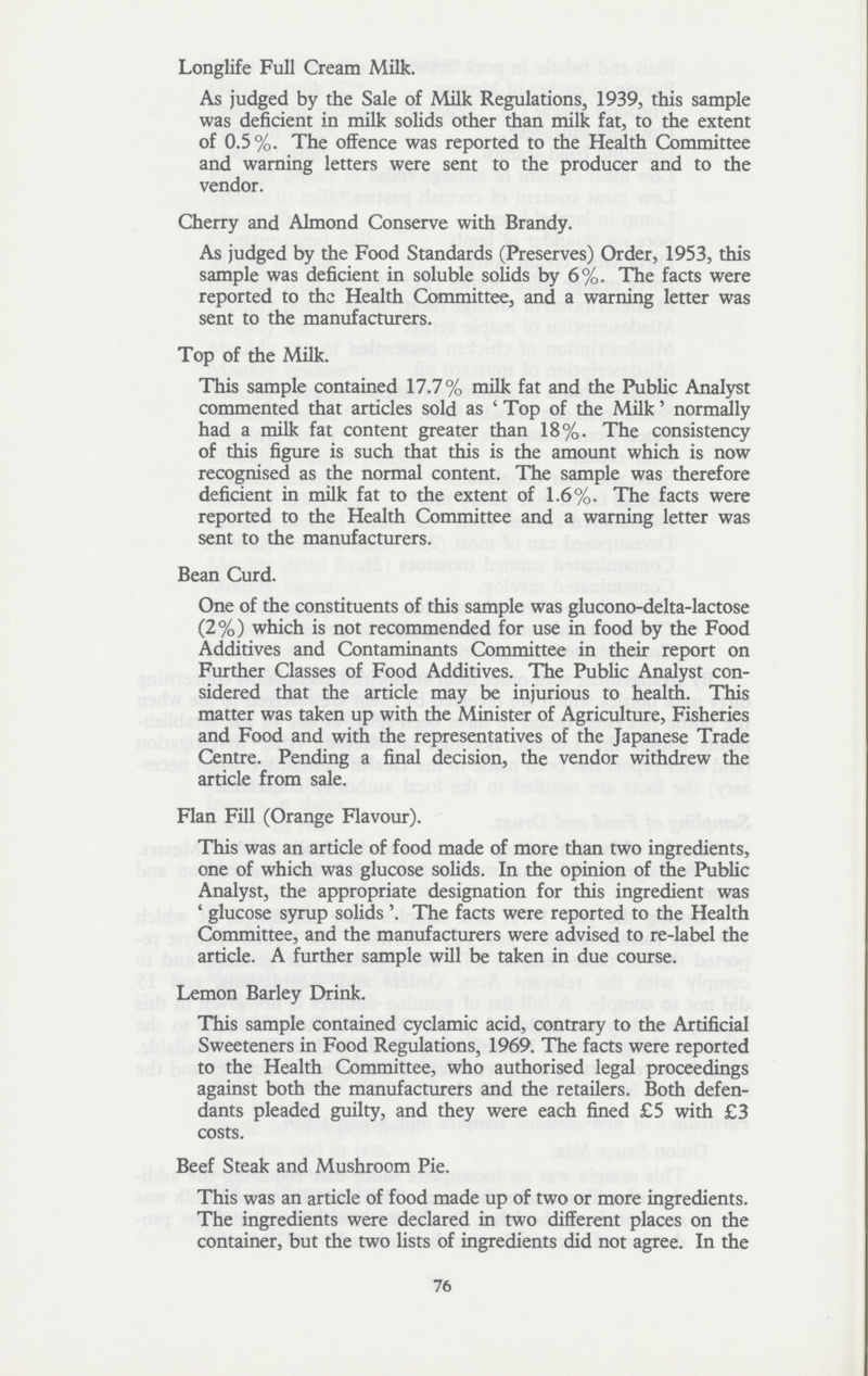 Long life Full Cream Milk. As judged by the Sale of Milk Regulations, 1939, this sample was deficient in milk solids other than milk fat, to the extent of 0.5%. The offence was reported to the Health Committee and warning letters were sent to the producer and to the vendor. Cherry and Almond Conserve with Brandy. As judged by the Food Standards (Preserves) Order, 1953, this sample was deficient in soluble solids by 6%. The facts were reported to the Health Committee, and a warning letter was sent to the manufacturers. Top of the Milk. This sample contained 17.7% milk fat and the Public Analyst commented that articles sold as 'Top of the Milk' normally had a milk fat content greater than 18%. The consistency of this figure is such that this is the amount which is now recognised as the normal content. The sample was therefore deficient in milk fat to the extent of 1.6%. The facts were reported to the Health Committee and a warning letter was sent to the manufacturers. Bean Curd. One of the constituents of this sample was glucono-delta-lactose (2%) which is not recommended for use in food by the Food Additives and Contaminants Committee in their report on Further Classes of Food Additives. The Public Analyst con sidered that the article may be injurious to health. This matter was taken up with the Minister of Agriculture, Fisheries and Food and with the representatives of the Japanese Trade Centre. Pending a final decision, the vendor withdrew the article from sale. Flan Fill (Orange Flavour). This was an article of food made of more than two ingredients, one of which was glucose solids. In the opinion of the Public Analyst, the appropriate designation for this ingredient was glucose syrup solids'. The facts were reported to the Health Committee, and the manufacturers were advised to re-label the article. A further sample will be taken in due course. Lemon Barley Drink. This sample contained cyclamic acid, contrary to the Artificial Sweeteners in Food Regulations, 1969. The facts were reported to the Health Committee, who authorised legal proceedings against both the manufacturers and the retailers. Both defen dants pleaded guilty, and they were each fined £5 with £3 costs. Beef Steak and Mushroom Pie. This was an article of food made up of two or more ingredients. The ingredients were declared in two different places on the container, but the two lists of ingredients did not agree. In the 76