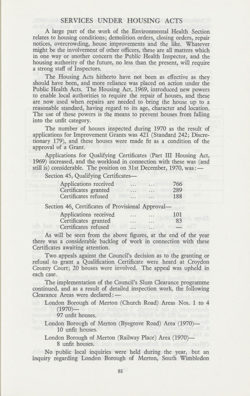 SERVICES UNDER HOUSING ACTS A large part of the work of the Environmental Health Section relates to housing conditions; demolition orders, closing orders, repair notices, overcrowding, house improvements and the like. Whatever might be the involvement of other officers, these are all matters which in one way or another concern the Public Health Inspector, and the housing authority of the future, no less than the present, will require a strong staff of Inspectors. The Housing Acts hitherto have not been as effective as they should have been, and more reliance was placed on action under the Public Health Acts. The Housing Act, 1969, introduced new powers to enable local authorities to require the repair of houses, and these are now used when repairs are needed to bring the house up to a reasonable standard, having regard to its age, character and location. The use of these powers is the means to prevent houses from falling into the unfit category. The number of houses inspected during 1970 as the result of applications for Improvement Grants was 421 (Standard 242; Discre tionary 179), and these houses were made fit as a condition of the approval of a Grant. Applications for Qualifying Certificates (Part III Housing Act, 1969) increased, and the workload in connection with these was (and still is) considerable. The position on 31st December, 1970, was: — Section 45, Qualifying Certificates— Applications received 766 Certificates granted 289 Certificates refused 188 Section 46, Certificates of Provisional Approval— Applications received 101 Certificates granted 83 Certificates refused — As will be seen from the above figures, at the end of the year there was a considerable backlog of work in connection with these Certificates awaiting attention. Two appeals against the Council's decision as to the granting or refusal to grant a Qualification Certificate were heard at Croydon County Court; 20 houses were involved. The appeal was upheld in each case. The implementation of the Council's Slum Clearance programme continued, and as a result of detailed inspection work, the following Clearance Areas were declared:— London Borough of Merton (Church Road) Areas Nos. 1 to 4 (1970)— 97 unfit houses. London Borough of Merton (Byegrove Road) Area (1970)— 10 unfit houses. London Borough of Merton (Railway Place) Area (1970)— 8 unfit houses. No public local inquiries were held during the year, but an inquiry regarding London Borough of Merton, South Wimbledon 81