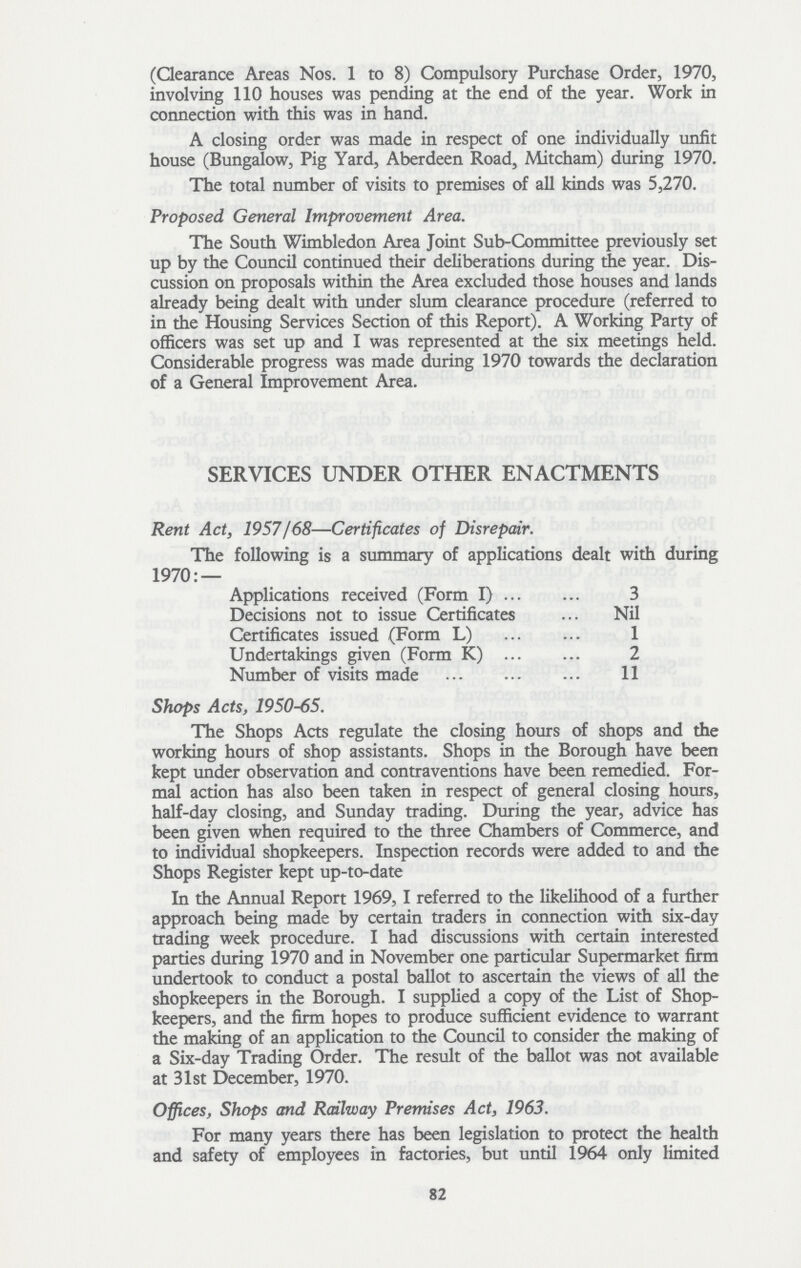 (Clearance Areas Nos. 1 to 8) Compulsory Purchase Order, 1970, involving 110 houses was pending at the end of the year. Work in connection with this was in hand. A closing order was made in respect of one individually unfit house (Bungalow, Pig Yard, Aberdeen Road, Mitcham) during 1970. The total number of visits to premises of all kinds was 5,270. Proposed General Improvement Area. The South Wimbledon Area Joint Sub-Committee previously set up by the Council continued their deliberations during the year. Dis cussion on proposals within the Area excluded those houses and lands already being dealt with under slum clearance procedure (referred to in the Housing Services Section of this Report). A Working Party of officers was set up and I was represented at the six meetings held. Considerable progress was made during 1970 towards the declaration of a General Improvement Area. SERVICES UNDER OTHER ENACTMENTS Rent Act, 1957/68—Certificates of Disrepair. The following is a summary of applications dealt with during 1970:— Applications received (Form I) 3 Decisions not to issue Certificates Nil Certificates issued (Form L) 1 Undertakings given (Form K) 2 Number of visits made II Shops Acts, 1950-65. The Shops Acts regulate the closing hours of shops and the working hours of shop assistants. Shops in the Borough have been kept under observation and contraventions have been remedied. For mal action has also been taken in respect of general closing hours, half-day closing, and Sunday trading. During the year, advice has been given when required to the three Chambers of Commerce, and to individual shopkeepers. Inspection records were added to and the Shops Register kept up-to-date In the Annual Report 1969,1 referred to the likelihood of a further approach being made by certain traders in connection with six-day trading week procedure. I had discussions with certain interested parties during 1970 and in November one particular Supermarket firm undertook to conduct a postal ballot to ascertain the views of all the shopkeepers in the Borough. I supplied a copy of the List of Shop keepers, and the firm hopes to produce sufficient evidence to warrant the making of an application to the Council to consider the making of a Six-day Trading Order. The result of the ballot was not available at 31st December, 1970. Offices, Shops and Railway Premises Act, 1963. For many years there has been legislation to protect the health and safety of employees in factories, but until 1964 only limited 82