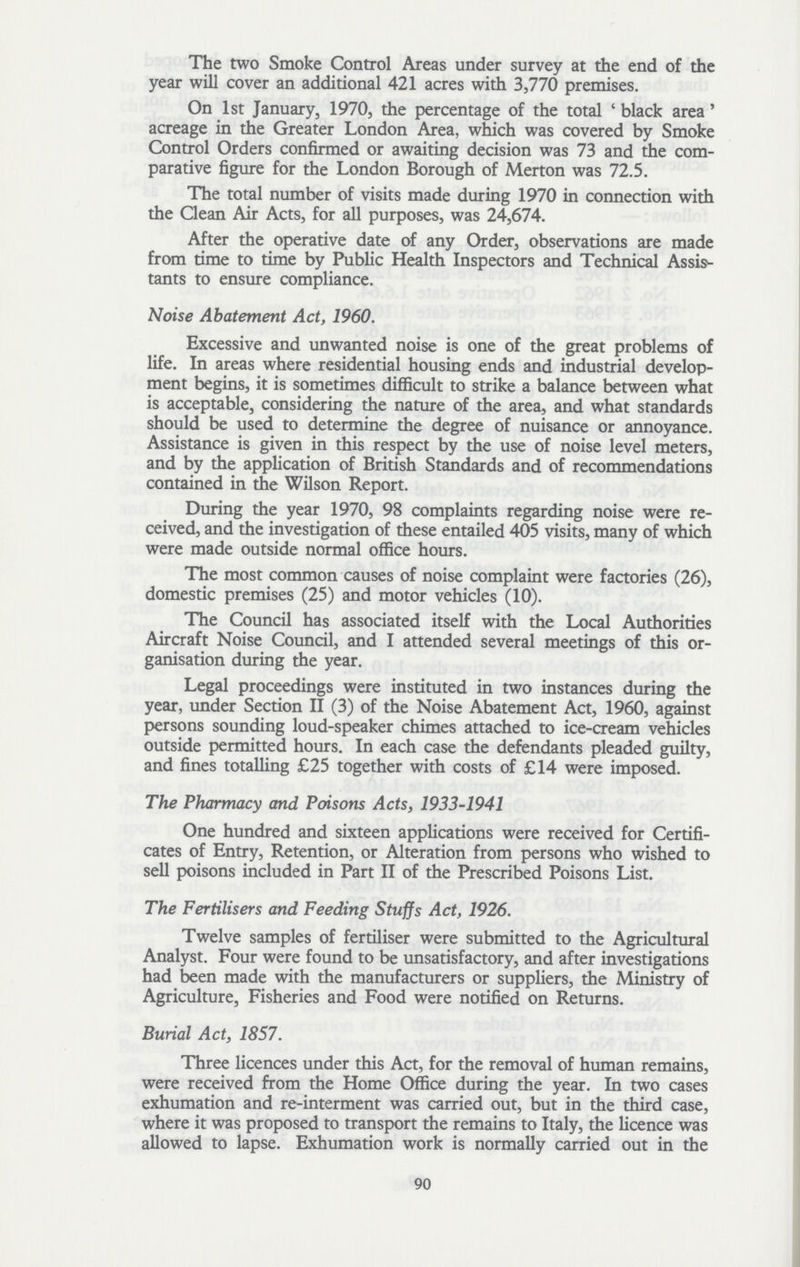 The two Smoke Control Areas under survey at the end of the year will cover an additional 421 acres with 3,770 premises. On 1st January, 1970, the percentage of the total 'black area' acreage in the Greater London Area, which was covered by Smoke Control Orders confirmed or awaiting decision was 73 and the com parative figure for the London Borough of Merton was 72.5. The total number of visits made during 1970 in connection with the Clean Air Acts, for all purposes, was 24,674. After the operative date of any Order, observations are made from time to time by Public Health Inspectors and Technical Assist tants to ensure compliance. Noise Abatement Act, 1960. Excessive and unwanted noise is one of the great problems of life. In areas where residential housing ends and industrial develop ment begins, it is sometimes difficult to strike a balance between what is acceptable, considering the nature of the area, and what standards should be used to determine the degree of nuisance or annoyance. Assistance is given in this respect by the use of noise level meters, and by the application of British Standards and of recommendations contained in the Wilson Report. During the year 1970, 98 complaints regarding noise were re ceived, and the investigation of these entailed 405 visits, many of which were made outside normal office hours. The most common causes of noise complaint were factories (26), domestic premises (25) and motor vehicles (10). The Council has associated itself with the Local Authorities Aircraft Noise Council, and I attended several meetings of this or ganisation during the year. Legal proceedings were instituted in two instances during the year, under Section II (3) of the Noise Abatement Act, 1960, against persons sounding loud-speaker chimes attached to ice-cream vehicles outside permitted hours. In each case the defendants pleaded guilty, and fines totalling £25 together with costs of £14 were imposed. The Pharmacy and Poisons Acts, 1933-1941 One hundred and sixteen applications were received for Certifi cates of Entry, Retention, or Alteration from persons who wished to sell poisons included in Part II of the Prescribed Poisons List. The Fertilisers and Feeding Stuffs Act, 1926. Twelve samples of fertiliser were submitted to the Agricultural Analyst. Four were found to be unsatisfactory, and after investigations had been made with the manufacturers or suppliers, the Ministry of Agriculture, Fisheries and Food were notified on Returns. Burial Act, 1857. Three licences under this Act, for the removal of human remains, were received from the Home Office during the year. In two cases exhumation and re-interment was carried out, but in the third case, where it was proposed to transport the remains to Italy, the licence was allowed to lapse. Exhumation work is normally carried out in the 90