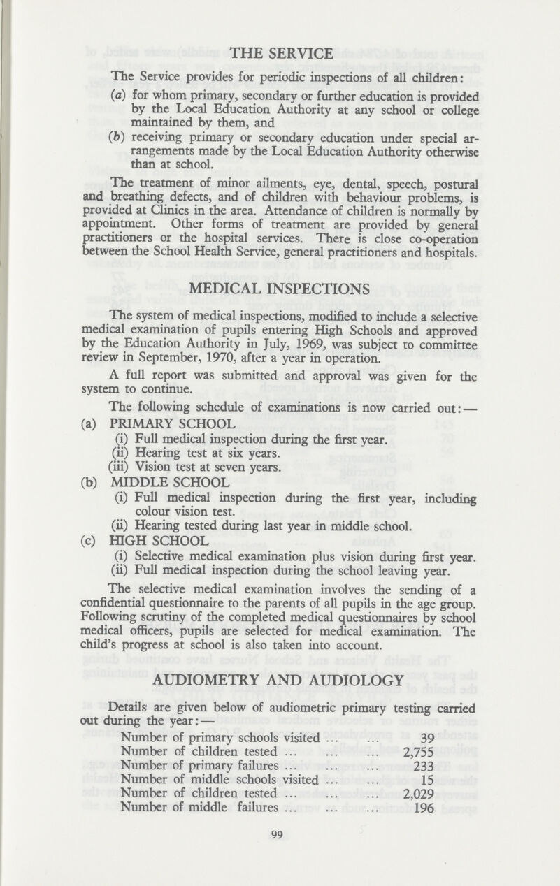 THE SERVICE The Service provides for periodic inspections of all children: (a) for whom primary, secondary or further education is provided by the Local Education Authority at any school or college maintained by them, and (b) receiving primary or secondary education under special ar rangements made by the Local Education Authority otherwise than at school. The treatment of minor ailments, eye, dental, speech, postural and breathing defects, and of children with behaviour problems, is provided at Clinics in the area. Attendance of children is normally by appointment. Other forms of treatment are provided by general practitioners or the hospital services. There is close co-operation between the School Health Service, general practitioners and hospitals. MEDICAL INSPECTIONS The system of medical inspections, modified to include a selective medical examination of pupils entering High Schools and approved by the Education Authority in July, 1969, was subject to committee review in September, 1970, after a year in operation. A full report was submitted and approval was given for the system to continue. The following schedule of examinations is now carried out: — (a) PRIMARY SCHOOL (i) Full medical inspection during the first year. (ii) Hearing test at six years. (iii) Vision test at seven years. (b) MIDDLE SCHOOL (i) Full medical inspection during the first year, including colour vision test. (ii) Hearing tested during last year in middle school. (c) HIGH SCHOOL (i) Selective medical examination plus vision during first year. (ii) Full medical inspection during the school leaving year. The selective medical examination involves the sending of a confidential questionnaire to the parents of all pupils in the age group. Following scrutiny of the completed medical questionnaires by school medical officers, pupils are selected for medical examination. The child's progress at school is also taken into account. AUDIOMETRY AND AUDIOLOGY Details are given below of audiometric primary testing carried out during the year:— Number of primary schools visited 39 Number of children tested 2,755 Number of primary failures 233 Number of middle schools visited 15 Number of children tested 2,029 Number of middle failures 196 99