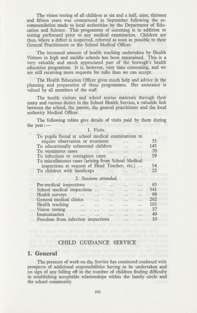 The vision testing of all children at six and a half, nine, thirteen and fifteen years was commenced in September following the re commendation made to local authorities by the Department of Edu cation and Science. This programme of screening is in addition to testing performed prior to any medical examination. Children are thus, where a defect is suspected, referred as soon as possible to their General Practitioners or the School Medical Officer. The increased amount of health teaching undertaken by Health Visitors in high and middle schools has been maintained. This is a very valuable and much appreciated part of the borough's health education programme. It is, however, very time consuming, and we are still receiving more requests for talks than we can accept. The Health Education Officer gives much help and advice in the planning and preparation of these programmes. Her assistance is valued by all members of the staff. The health visitors and school nurses maintain through their many and various duties in the School Health Service, a valuable link between the school, the parent, the general practitioner and the local authority Medical Officer. The following tables give details of visits paid by them during the year:— 1. Visits. To pupils found at school medical examinations to require observation or treatment 35 To educationally subnormal children 145 To verminous cases 70 To infectious or contagious cases 59 To miscellaneous cases (arising from School Medical inspections at request of Head Teacher, etc.) 54 To children with handicaps 22 2. Sessions attended. Pre — medical inspections 65 School medical inspections 541 Health surveys 98 General medical clinics 262 Health teaching 101 Vision testing 37 Immunisation 49 Freedom from infection inspections 10 CHILD GUIDANCE SERVICE 1. General The pressure of work on the Service has continued unabated with prospects of additional responsibilities having to be undertaken and no sign of any falling off in the number of children finding difficulty in establishing acceptable relationships within the family circle and the school community. 101