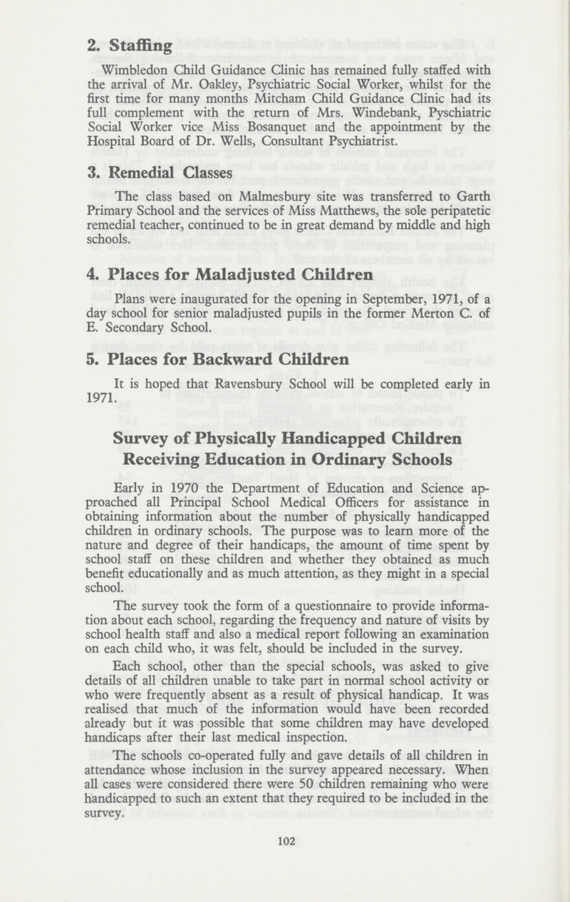 2. Staffing Wimbledon Child Guidance Clinic has remained fully staffed with the arrival of Mr. Oakley, Psychiatric Social Worker, whilst for the first time for many months Mitcham Child Guidance Clinic had its full complement with the return of Mrs. Windebank, Pyschiatric Social Worker vice Miss Bosanquet and the appointment by the Hospital Board of Dr. Wells, Consultant Psychiatrist. 3. Remedial Classes The class based on Malmesbury site was transferred to Garth Primary School and the services of Miss Matthews, the sole peripatetic remedial teacher, continued to be in great demand by middle and high schools. 4. Places for Maladjusted Children Plans were inaugurated for the opening in September, 1971, of a day school for senior maladjusted pupils in the former Merton C. of E. Secondary School. 5. Places for Backward Children It is hoped that Ravensbury School will be completed early in 1971. Survey of Physically Handicapped Children Receiving Education in Ordinary Schools Early in 1970 the Department of Education and Science ap proached all Principal School Medical Officers for assistance in obtaining information about the number of physically handicapped children in ordinary schools. The purpose was to learn more of the nature and degree of their handicaps, the amount of time spent by school staff on these children and whether they obtained as much benefit educationally and as much attention, as they might in a special school. The survey took the form of a questionnaire to provide informa tion about each school, regarding the frequency and nature of visits by school health staff and also a medical report following an examination on each child who, it was felt, should be included in the survey. Each school, other than the special schools, was asked to give details of all children unable to take part in normal school activity or who were frequently absent as a result of physical handicap. It was realised that much of the information would have been recorded already but it was possible that some children may have developed handicaps after their last medical inspection. The schools co-operated fully and gave details of all children in attendance whose inclusion in the survey appeared necessary. When all cases were considered there were 50 children remaining who were handicapped to such an extent that they required to be included in the survey. 102