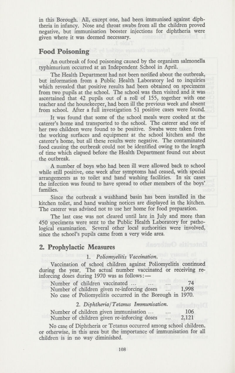 in this Borough. All, except one, had been immunised against diph theria in infancy. Nose and throat swabs from all the children proved negative, but immunisation booster injections for diphtheria were given where it was deemed necessary. Food Poisoning An outbreak of food poisoning caused by the organism salmonella typhimurium occurred at an Independent School in April. The Health Department had not been notified about the outbreak, but information from a Public Health Laboratory led to inquiries which revealed that positive results had been obtained on specimens from two pupils at the school. The school was then visited and it was ascertained that 42 pupils out of a roll of 155, together with one teacher and the housekeeper, had been ill the previous week and absent from school. After a full investigation 51 positive cases were found. It was found that some of the school meals were cooked at the caterer's home and transported to the school. The caterer and one of her two children were found to be positive. Swabs were taken from the working surfaces and equipment at the school kitchen and the caterer's home, but all these results were negative. The contaminated food causing the outbreak could not be identified owing to the length of time which elapsed before the Health Department found out about the outbreak. A number of boys who had been ill were allowed back to school while still positive, one week after symptoms had ceased, with special arrangements as to toilet and hand washing facilities. In six cases the infection was found to have spread to other members of the boys' families. Since the outbreak a washhand basin has been installed in the kitchen toilet, and hand washing notices are displayed in the kitchen. The caterer was advised not to use her home for food preparation. The last case was not cleared until late in July and more than 450 specimens were sent to the Public Health Laboratory for patho logical examination. Several other local authorities were involved, since the school's pupils came from a very wide area. 2. Prophylactic Measures 1. Poliomyelitis Vaccination. Vaccination of school children against Poliomyelitis continued during the year. The actual number vaccinated or receiving re inforcing doses during 1970 was as follows: — Number of children vaccinated 74 Number of children given re-inforcing doses 1,998 No case of Poliomyelitis occurred in the Borough in 1970. 2. Diphtheria /Tetanus Immunisation. Number of children given immunisation 106 Number of children given re-inforcing doses 2,121 No case of Diphtheria or Tetanus occurred among school children, or otherwise, in this area but the importance of immunisation for all children is in no way diminished. 108