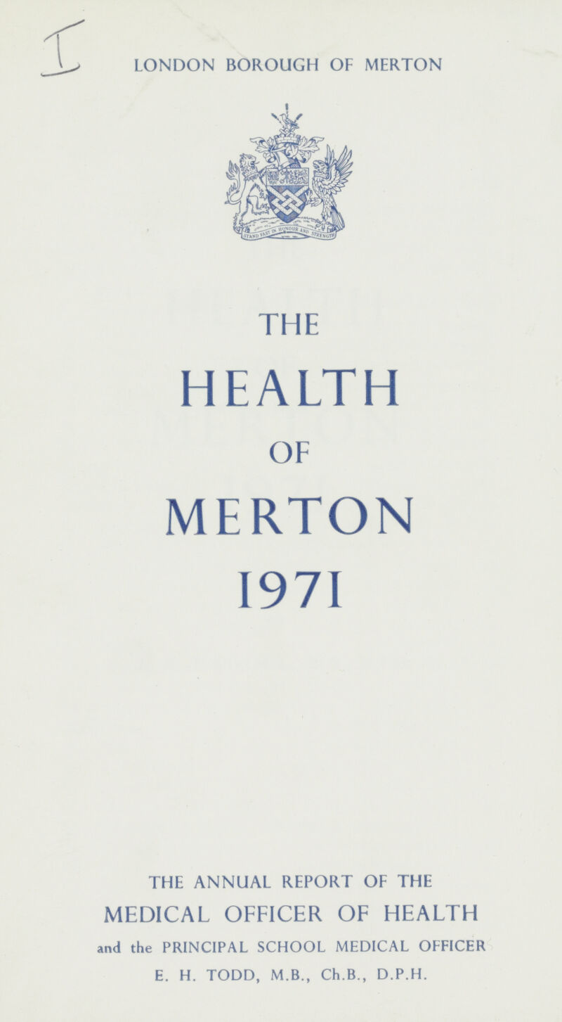 I LONDON BOROUGH OF MERTON THE HEALTH OF MERTON 1971 THE ANNUAL REPORT OF THE MEDICAL OFFICER OF HEALTH and the PRINCIPAL SCHOOL MEDICAL OEFICER E. H. TODD, M.B., Ch.B., D.P.H.