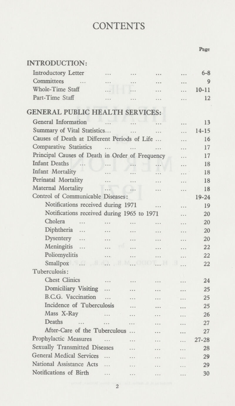 CONTENTS Page INTRODUCTION: Introductory Letter 6-8 Committees 9 Whole-Time Staff 10-11 Part-Time Staff 12 GENERAL PUBLIC HEALTH SERVICES: General Information 13 Summary of Vital Statistics 14-15 Causes of Death at Different Periods of Life 16 Comparative Statistics 17 Principal Causes of Death in Order of Frequency 17 Infant Deaths 18 Infant Mortality 18 Perinatal Mortality 18 Maternal Mortality 18 Control of Communicable Diseases: 19-24 Notifications received during 1971 19 Notifications received during 1965 to 1971 20 Cholera 20 Diphtheria 20 Dysentery 20 Meningitis 22 Poliomyelitis 22 Smallpox 22 Tuberculosis: Chest Clinics 24 Domiciliary Visiting 25 B.C.G. Vaccination 25 Incidence of Tuberculosis 25 Mass X-Ray 26 Deaths 27 After-Care of the Tuberculous 27 Prophylactic Measures 27-28 Sexually Transmitted Diseases 28 General Medical Services 29 National Assistance Acts 29 Notifications of Birth 30 2