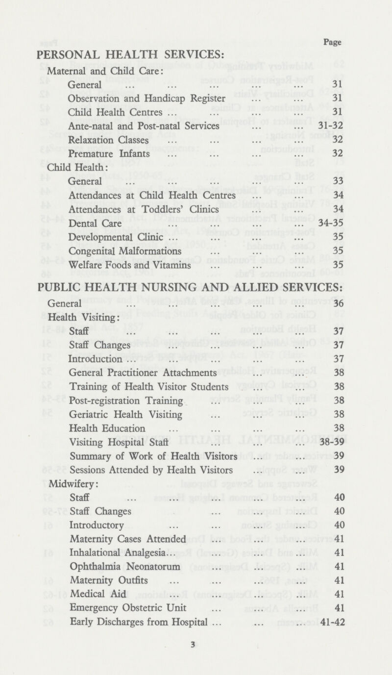 Page PERSONAL HEALTH SERVICES: Maternal and Child Care: General 31 Observation and Handicap Register 31 Child Health Centres 31 Ante-natal and Post-natal Services 31-32 Relaxation Classes 32 Premature Infants 32 Child Health: General 33 Attendances at Child Health Centres 34 Attendances at Toddlers' Clinics 34 Dental Care 34-35 Developmental Clinic 35 Congenital Malformations 35 Welfare Foods and Vitamins 35 PUBLIC HEALTH NURSING AND ALLIED SERVICES: General 36 Health Visiting: Staff 37 Staff Changes 37 Introduction 37 General Practitioner Attachments 38 Training of Health Visitor Students 38 Post-registration Training 38 Geriatric Health Visiting 38 Health Education 38 Visiting Hospital Staff 38-39 Summary of Work of Health Visitors 39 Sessions Attended by Health Visitors 39 Midwifery: Staff 40 Staff Changes 40 Introductory 40 Maternity Cases Attended 41 Inhalational Analgesia 41 Ophthalmia Neonatorum 41 Maternity Outfits 41 Medical Aid 41 Emergency Obstetric Unit 41 Early Discharges from Hospital 41-42 3