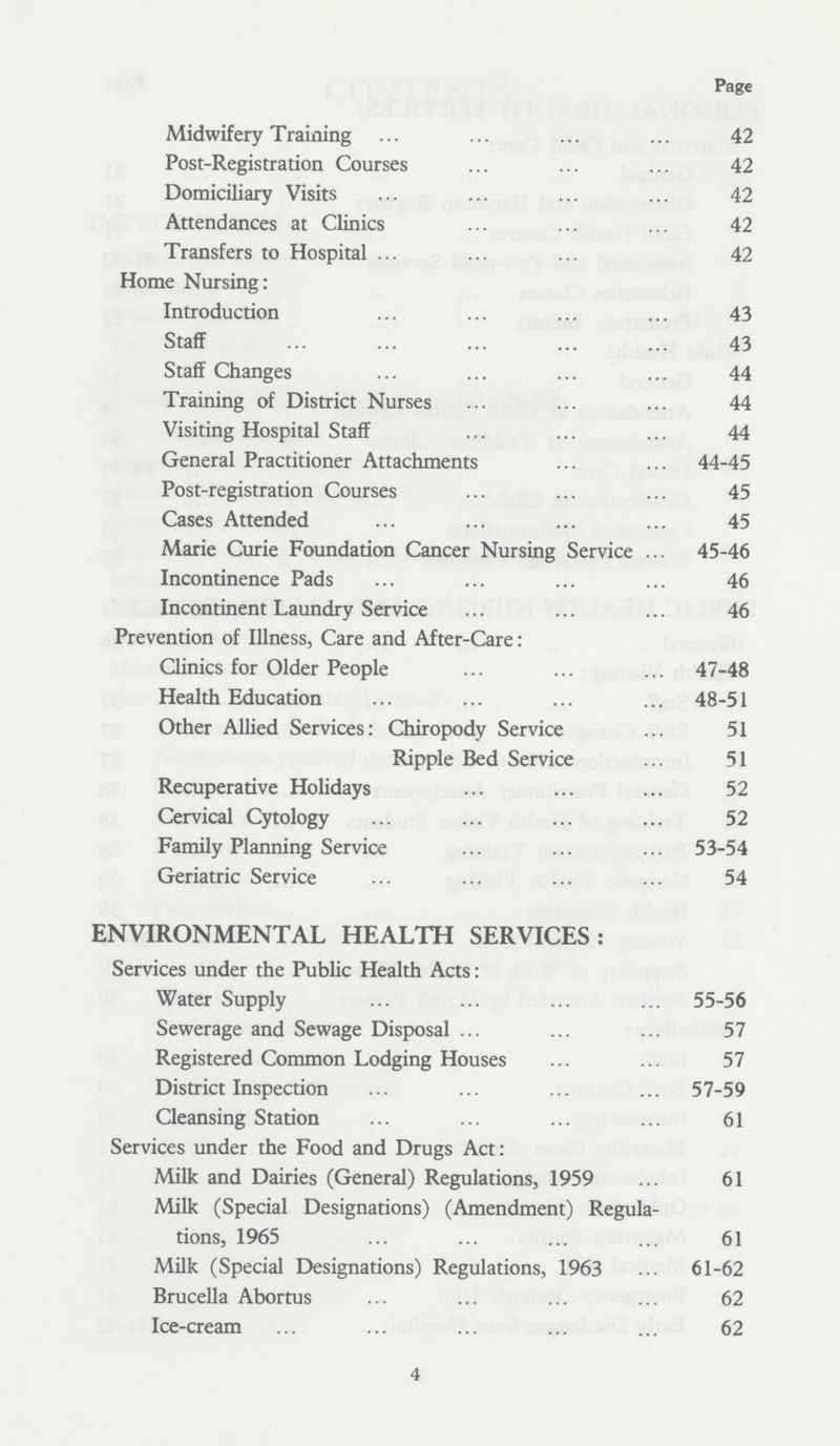 Page Midwifery Training 42 Post-Registration Courses 42 Domiciliary Visits 42 Attendances at Clinics 42 Transfers to Hospital 42 Home Nursing: Introduction 43 Staff 43 Staff Changes 44 Training of District Nurses 44 Visiting Hospital Staff 44 General Practitioner Attachments 44-45 Post-registration Courses 45 Cases Attended 45 Marie Curie Foundation Cancer Nursing Service 45-46 Incontinence Pads 46 Incontinent Laundry Service 46 Prevention of Illness, Care and After-Care: Clinics for Older People 47-48 Health Education 48-51 Other Allied Services: Chiropody Service 51 Ripple Bed Service 51 Recuperative Holidays 52 Cervical Cytology 52 Family Planning Service 53-54 Geriatric Service 54 ENVIRONMENTAL HEALTH SERVICES: Services under the Public Health Acts: Water Supply 55-56 Sewerage and Sewage Disposal 57 Registered Common Lodging Houses 57 District Inspection 57-59 Cleansing Station 61 Services under the Food and Drugs Act: Milk and Dairies (General) Regulations, 1959 61 Milk (Special Designations) (Amendment) Regula tions, 1965 61 Milk (Special Designations) Regulations, 1963 61-62 Brucella Abortus 62 Ice-cream 62 4