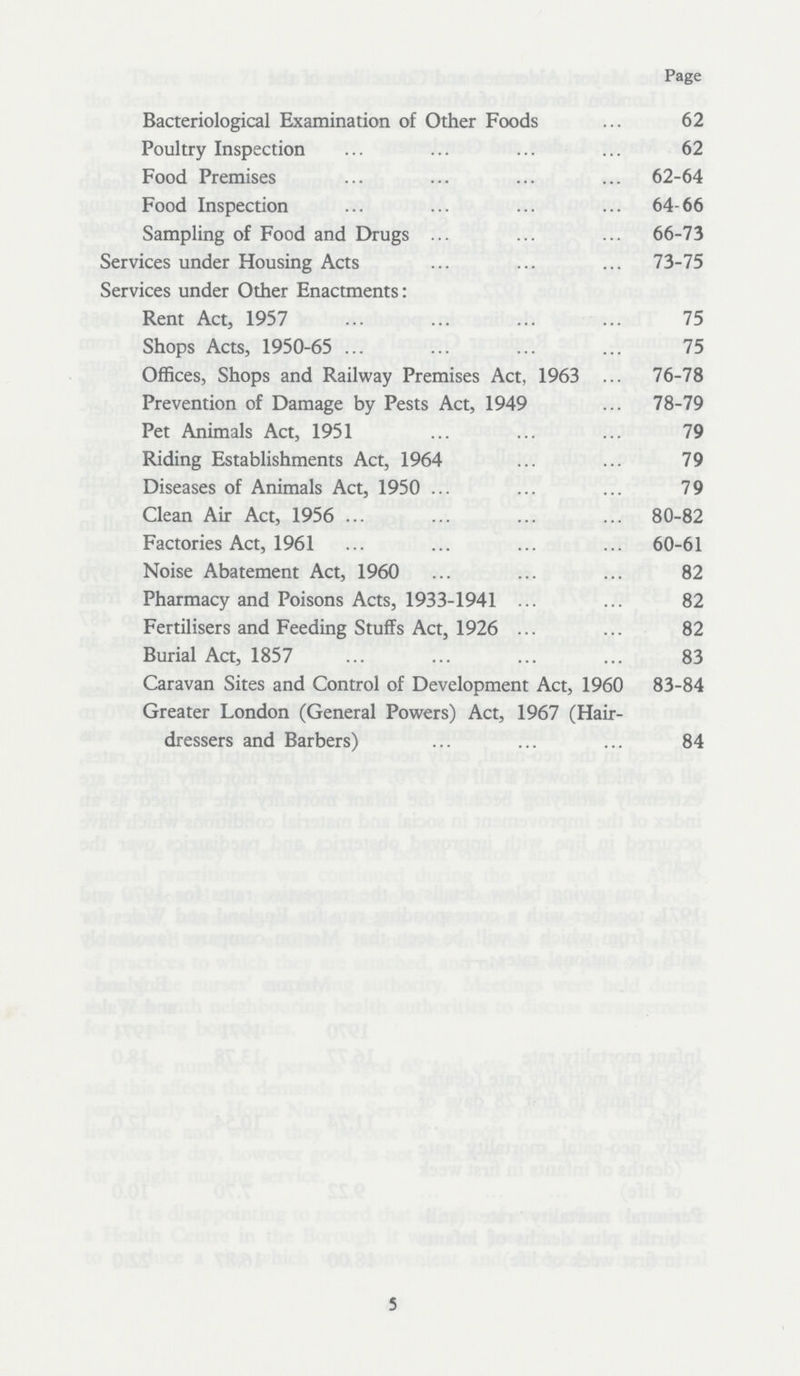 Page Bacteriological Examination of Other Foods 62 Poultry Inspection 62 Food Premises 62-64 Food Inspection 64-66 Sampling of Food and Drugs 66-73 Services under Housing Acts 73-75 Services under Other Enactments: Rent Act, 1957 75 Shops Acts, 1950-65 75 Offices, Shops and Railway Premises Act, 1963 76-78 Prevention of Damage by Pests Act, 1949 78-79 Pet Animals Act, 1951 79 Riding Establishments Act, 1964 79 Diseases of Animals Act, 1950 79 Clean Air Act, 1956 80-82 Factories Act, 1961 60-61 Noise Abatement Act, 1960 82 Pharmacy and Poisons Acts, 1933-1941 82 Fertilisers and Feeding Stuffs Act, 1926 82 Burial Act, 1857 83 Caravan Sites and Control of Development Act, 1960 83-84 Greater London (General Powers) Act, 1967 (Hair dressers and Barbers) 84 5