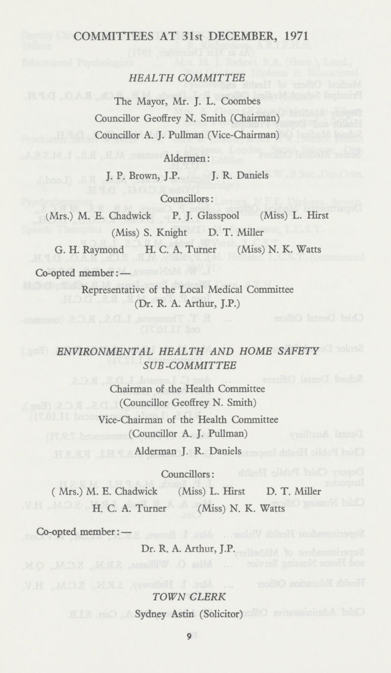 COMMITTEES AT 31st DECEMBER, 1971 HEALTH COMMITTEE The Mayor, Mr. J. L. Coombes Councillor Geoffrey N. Smith (Chairman) Councillor A. J. Pullman (Vice-Chairman) Aldermen: J. P. Brown, J.P. J. R. Daniels Councillors: (Mrs.) M. E. Chadwick P. J. Glasspool (Miss) L. Hirst (Miss) S. Knight D. T. Miller G. H. Raymond H. C. A. Turner (Miss) N. K. Watts Co-opted member:— Representative of the Local Medical Committee (Dr. R. A. Arthur, J.P.) ENVIRONMENTAL HEALTH AND HOME SAFETY SUB-COMMITTEE Chairman of the Health Committee (Councillor Geoffrey N. Smith) Vice-Chairman of the Health Committee (Councillor A. J. Pullman) Alderman J. R. Daniels Councillors: ( Mrs.) M. E. Chadwick (Miss) L. Hirst D. T. Miller H. C. A. Turner (Miss) N. K. Watts Co-opted member:— Dr. R. A. Arthur, J.P. TOWN CLERK Sydney Astin (Solicitor) 9
