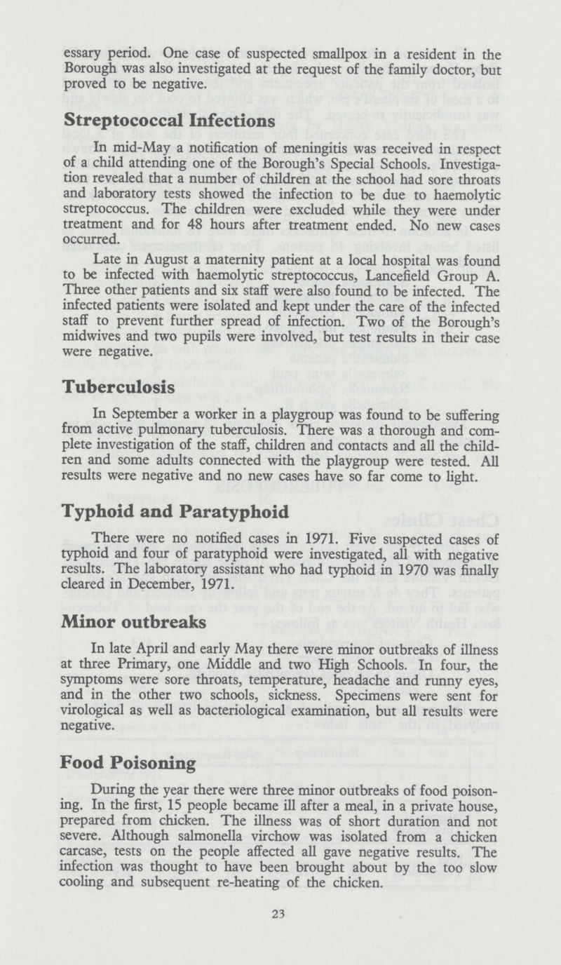 essary period. One case of suspected smallpox in a resident in the Borough was also investigated at the request of the family doctor, but proved to be negative. Streptococcal Infections In mid-May a notification of meningitis was received in respect of a child attending one of the Borough's Special Schools. Investiga tion revealed that a number of children at the school had sore throats and laboratory tests showed the infection to be due to haemolytic streptococcus. The children were excluded while they were under treatment and for 48 hours after treatment ended. No new cases occurred. Late in August a maternity patient at a local hospital was found to be infected with haemolytic streptococcus, Lancefield Group A. Three other patients and six staff were also found to be infected. The infected patients were isolated and kept under the care of the infected staff to prevent further spread of infection. Two of the Borough's midwives and two pupils were involved, but test results in their case were negative. Tuberculosis In September a worker in a playgroup was found to be suffering from active pulmonary tuberculosis. There was a thorough and com plete investigation of the staff, children and contacts and all the child ren and some adults connected with the playgroup were tested. All results were negative and no new cases have so far come to light. Typhoid and Paratyphoid There were no notified cases in 1971. Five suspected cases of typhoid and four of paratyphoid were investigated, all with negative results. The laboratory assistant who had typhoid in 1970 was finally cleared in December, 1971. Minor outbreaks In late April and early May there were minor outbreaks of illness at three Primary, one Middle and two High Schools. In four, the symptoms were sore throats, temperature, headache and runny eyes, and in the other two schools, sickness. Specimens were sent for virological as well as bacteriological examination, but all results were negative. Food Poisoning During the year there were three minor outbreaks of food poison ing. In the first, 15 people became ill after a meal, in a private house, prepared from chicken. The illness was of short duration and not severe. Although salmonella virchow was isolated from a chicken carcase, tests on the people affected all gave negative results. The infection was thought to have been brought about by the too slow cooling and subsequent re-heating of the chicken. 23