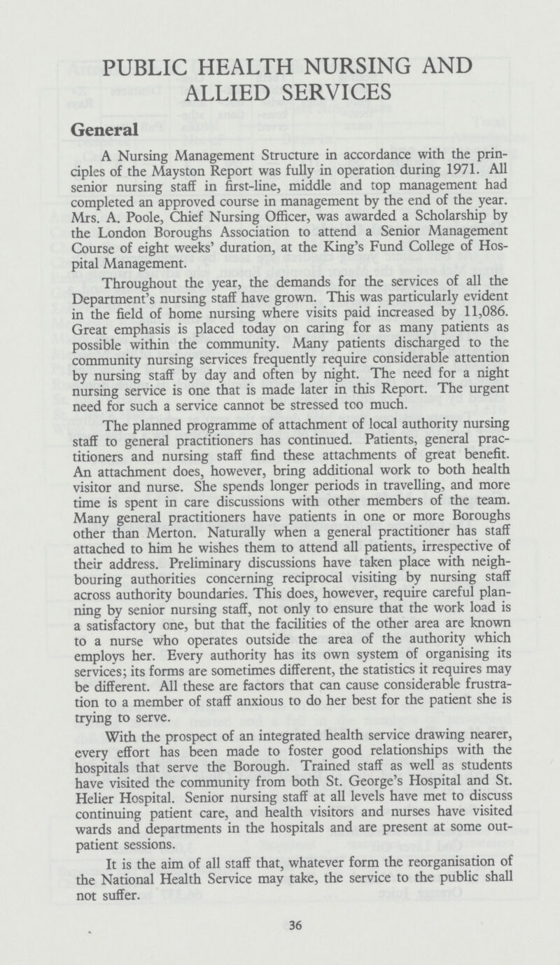 PUBLIC HEALTH NURSING AND ALLIED SERVICES General A Nursing Management Structure in accordance with the prin ciples of the Mayston Report was fully in operation during 1971. All senior nursing staff in first-line, middle and top management had completed an approved course in management by the end of the year. Mrs. A. Poole, Chief Nursing Officer, was awarded a Scholarship by the London Boroughs Association to attend a Senior Management Course of eight weeks' duration, at the King's Fund College of Hos pital Management. Throughout the year, the demands for the services of all the Department's nursing staff have grown. This was particularly evident in the field of home nursing where visits paid increased by 11,086. Great emphasis is placed today on caring for as many patients as possible within the community. Many patients discharged to the community nursing services frequently require considerable attention by nursing staff by day and often by night. The need for a night nursing service is one that is made later in this Report. The urgent need for such a service cannot be stressed too much. The planned programme of attachment of local authority nursing staff to general practitioners has continued. Patients, general prac titioners and nursing staff find these attachments of great benefit. An attachment does, however, bring additional work to both health visitor and nurse. She spends longer periods in travelling, and more time is spent in care discussions with other members of the team. Many general practitioners have patients in one or more Boroughs other than Merton. Naturally when a general practitioner has staff attached to him he wishes them to attend all patients, irrespective of their address. Preliminary discussions have taken place with neigh bouring authorities concerning reciprocal visiting by nursing staff across authority boundaries. This does, however, require careful plan ning by senior nursing staff, not only to ensure that the work load is a satisfactory one, but that the facilities of the other area are known to a nurse who operates outside the area of the authority which employs her. Every authority has its own system of organising its services; its forms are sometimes different, the statistics it requires may be different. All these are factors that can cause considerable frustra tion to a member of staff anxious to do her best for the patient she is trying to serve. With the prospect of an integrated health service drawing nearer, every effort has been made to foster good relationships with the hospitals that serve the Borough. Trained staff as well as students have visited the community from both St. George's Hospital and St. Helier Hospital. Senior nursing staff at all levels have met to discuss continuing patient care, and health visitors and nurses have visited wards and departments in the hospitals and are present at some out patient sessions. It is the aim of all staff that, whatever form the reorganisation of the National Health Service may take, the service to the public shall not suffer. 36