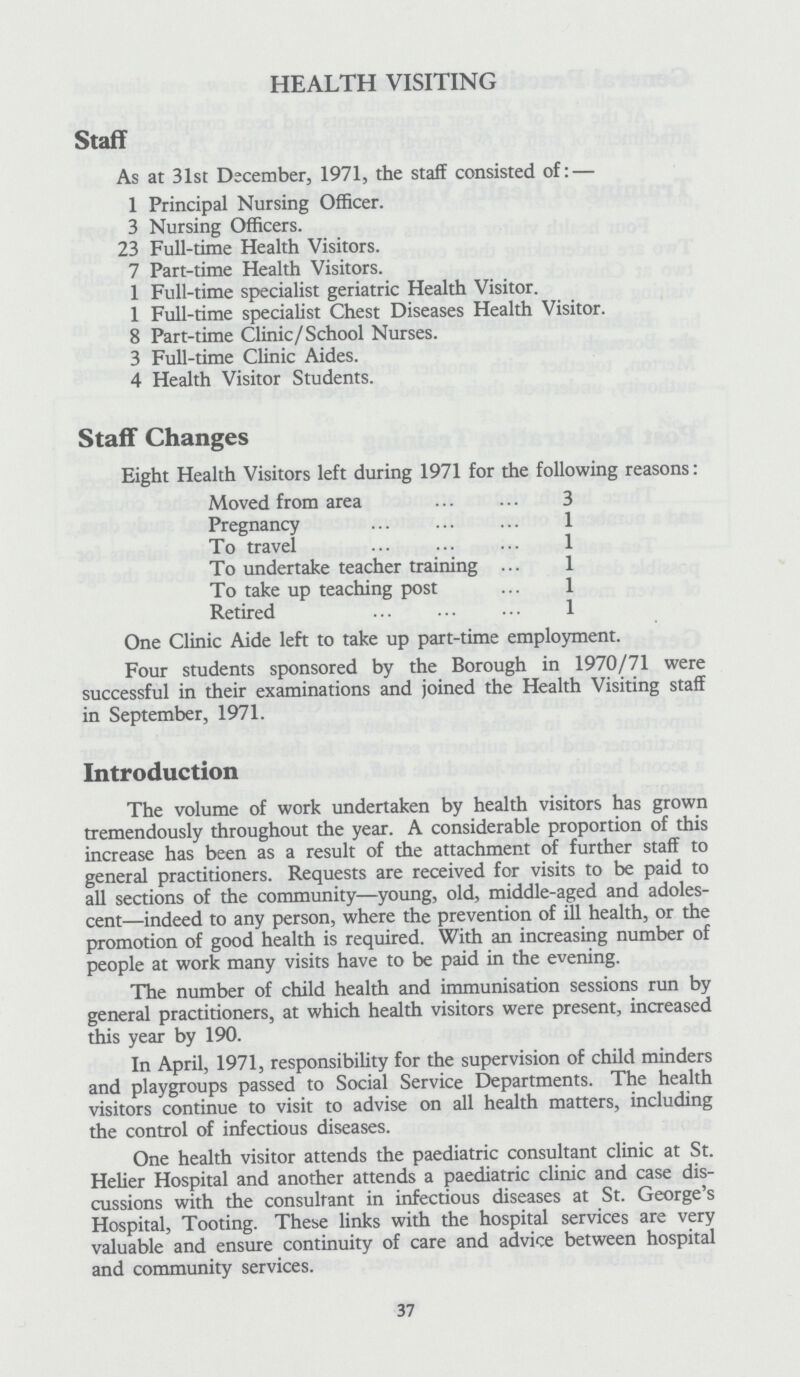 HEALTH VISITING Staff As at 31st December, 1971, the staff consisted of:— 1 Principal Nursing Officer. 3 Nursing Officers. 23 Full-time Health Visitors. 7 Part-time Health Visitors. 1 Full-time specialist geriatric Health Visitor. 1 Full-time specialist Chest Diseases Health Visitor. 8 Part-time Clinic/School Nurses. 3 Full-time Clinic Aides. 4 Health Visitor Students. Staff Changes Eight Health Visitors left during 1971 for the following reasons: Moved from area 3 Pregnancy 1 To travel 1 To undertake teacher training 1 To take up teaching post 1 Retired 1 One Clinic Aide left to take up part-time employment. Four students sponsored by the Borough in 1970/71 were successful in their examinations and joined the Health Visiting staff in September, 1971. Introduction The volume of work undertaken by health visitors has grown tremendously throughout the year. A considerable proportion of this increase has been as a result of the attachment of further staff to general practitioners. Requests are received for visits to be paid to all sections of the community—young, old, middle-aged and adoles cent—indeed to any person, where the prevention of ill health, or the promotion of good health is required. With an increasing number of people at work many visits have to be paid in the evening. The number of child health and immunisation sessions run by general practitioners, at which health visitors were present, increased this year by 190. In April, 1971, responsibility for the supervision of child minders and playgroups passed to Social Service Departments. The health visitors continue to visit to advise on all health matters, including the control of infectious diseases. One health visitor attends the paediatric consultant clinic at St. Helier Hospital and another attends a paediatric clinic and case dis cussions with the consultant in infectious diseases at St. George's Hospital, Tooting. These links with the hospital services are very valuable and ensure continuity of care and advice between hospital and community services. 37