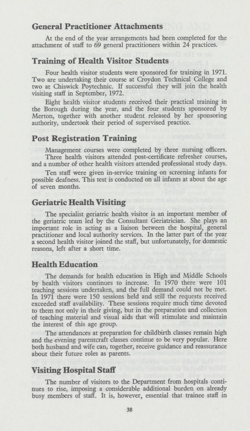 General Practitioner Attachments At the end of the year arrangements had been completed for the attachment of staff to 69 general practitioners within 24 practices. Training of Health Visitor Students Four health visitor students were sponsored for training in 1971. Two are undertaking their course at Croydon Technical College and two at Chiswick Poytechnic. If successful they will join the health visiting staff in September, 1972. Eight health visitor students received their practical training in the Borough during the year, and the four students sponsored by Merton, together with another student released by her sponsoring authority, undertook their period of supervised practice. Post Registration Training Management courses were completed by three nursing officers. Three health visitors attended post-certificate refresher courses, and a number of other health visitors attended professional study days. Ten staff were given in-service training on screening infants for possible deafness. This test is conducted on all infants at about the age of seven months. Geriatric Health Visiting The specialist geriatric health visitor is an important member of the geriatric team led by the Consultant Geriatrician. She plays an important role in acting as a liaison between the hospital, general practitioner and local authority services. In the latter part of the year a second health visitor joined the staff, but unfortunately, for domestic reasons, left after a short time. Health Education The demands for health education in High and Middle Schools by health visitors continues to increase. In 1970 there were 101 teaching sessions undertaken, and the full demand could not be met. In 1971 there were 150 sessions held and still the requests received exceeded staff availability. These sessions require much time devoted to them not only in their giving, but in the preparation and collection of teaching material and visual aids that will stimulate and maintain the interest of this age group. The attendances at preparation for childbirth classes remain high and the evening parenteral classes continue to be very popular. Here both husband and wife can, together, receive guidance and reassurance about their future roles as parents. Visiting Hospital Staff The number of visitors to the Department from hospitals conti nues to rise, imposing a considerable additional burden on already busy members of staff. It is, however, essential that trainee staff in 38