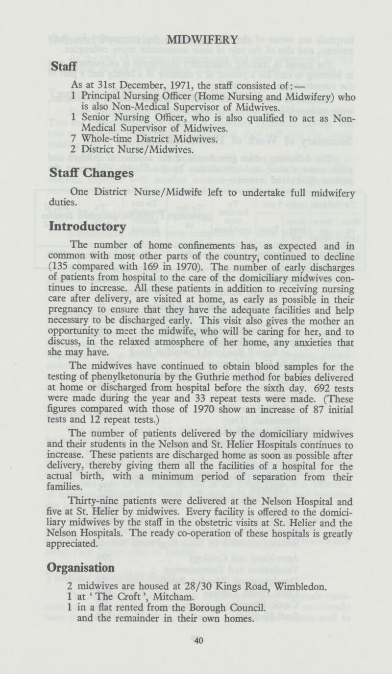 MIDWIFERY Staff As at 31st December, 1971, the staff consisted of:— 1 Principal Nursing Officer (Home Nursing and Midwifery) who is also Non-Medical Supervisor of Midwives. 1 Senior Nursing Officer, who is also qualified to act as Non Medical Supervisor of Midwives. 7 Whole-time District Midwives. 2 District Nurse/Midwives. Staff Changes One District Nurse/Midwife left to undertake full midwifery duties. Introductory The number of home confinements has, as expected and in common with most other parts of the country, continued to decline (135 compared with 169 in 1970). The number of early discharges of patients from hospital to the care of the domiciliary midwives con tinues to increase. All these patients in addition to receiving nursing care after delivery, are visited at home, as early as possible in their pregnancy to ensure that they have the adequate facilities and help necessary to be discharged early. This visit also gives the mother an opportunity to meet the midwife, who will be caring for her, and to discuss, in the relaxed atmosphere of her home, any anxieties that she may have. The midwives have continued to obtain blood samples for the testing of phenylketonuria by the Guthrie method for babies delivered at home or discharged from hospital before the sixth day. 692 tests were made during the year and 33 repeat tests were made. (These figures compared with those of 1970 show an increase of 87 initial tests and 12 repeat tests.) The number of patients delivered by the domiciliary midwives and their students in the Nelson and St. Helier Hospitals continues to increase. These patients are discharged home as soon as possible after delivery, thereby giving them all the facilities of a hospital for the actual birth, with a minimum period of separation from their families. Thirty-nine patients were delivered at the Nelson Hospital and five at St. Helier by midwives. Every facility is offered to the domici liary midwives by the staff in the obstetric visits at St. Helier and the Nelson Hospitals. The ready co-operation of these hospitals is greatly appreciated. Organisation 2 midwives are housed at 28/30 Kings Road, Wimbledon. 1 at ' The CroftMitcham. 1 in a flat rented from the Borough Council, and the remainder in their own homes. 40