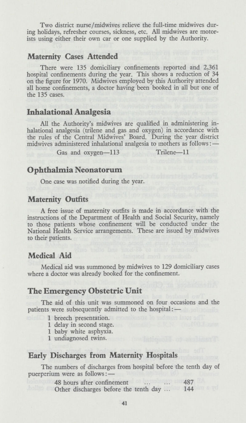Two district nurse/midwives relieve the full-time midwives dur ing holidays, refresher courses, sickness, etc. All midwives are motor ists using either their own car or one supplied by the Authority. Maternity Cases Attended There were 135 domiciliary confinements reported and 2,361 hospital confinements during the year. This shows a reduction of 34 on the figure for 1970. Midwives employed by this Authority attended all home confinements, a doctor having been booked in all but one of the 135 cases. Inhalational Analgesia All the Authority's midwives are qualified in administering in halational analgesia (trilene and gas and oxygen) in accordance with the rules of the Central Midwives' Board. During the year district midwives administered inhalational analgesia to mothers as follows:— Gas and oxygen—113 Trilene—11 Ophthalmia Neonatorum One case was notified during the year. Maternity Outfits A free issue of maternity outfits is made in accordance with the instructions of the Department of Health and Social Security, namely to those patients whose confinement will be conducted under the National Health Service arrangements. These are issued by midwives to their patients. Medical Aid Medical aid was summoned by midwives to 129 domiciliary cases where a doctor was already booked for the confinement. The Emergency Obstetric Unit The aid of this unit was summoned on four occasions and the patients were subsequently admitted to the hospital:— 1 breech presentation. 1 delay in second stage. 1 baby white asphyxia. 1 undiagnosed twins. Early Discharges from Maternity Hospitals The numbers of discharges from hospital before the tenth day of puerperium were as follows:— 48 hours after confinement 487 Other discharges before the tenth day 144 41