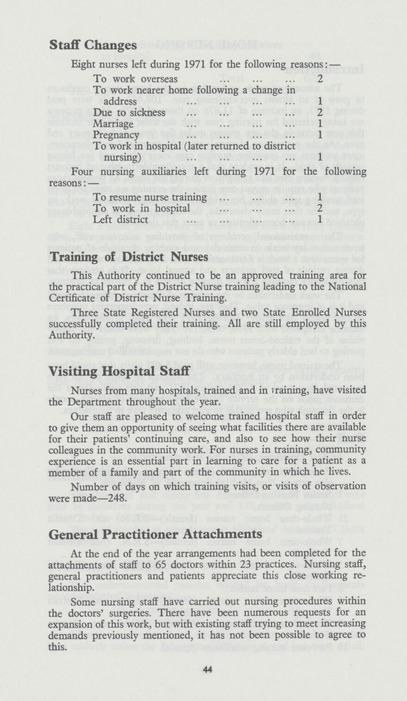 Staff Changes Eight nurses left during 1971 for the following reasons:— To work overseas 2 To work nearer home following a change in address 1 Due to sickness 2 Marriage 1 Pregnancy 1 To work in hospital (later returned to district nursing) 1 Four nursing auxiliaries left during 1971 for the following reasons:— To resume nurse training 1 To work in hospital 2 Left district 1 Training of District Nurses This Authority continued to be an approved training area for the practical part of the District Nurse training leading to the National Certificate of District Nurse Training. Three State Registered Nurses and two State Enrolled Nurses successfully completed their training. All are still employed by this Authority. Visiting Hospital Staff Nurses from many hospitals, trained and in training, have visited the Department throughout the year. Our staff are pleased to welcome trained hospital staff in order to give them an opportunity of seeing what facilities there are available for their patients' continuing care, and also to see how their nurse colleagues in the community work. For nurses in training, community experience is an essential part in learning to care for a patient as a member of a family and part of the community in which he lives. Number of days on which training visits, or visits of observation were made—248. General Practitioner Attachments At the end of the year arrangements had been completed for the attachments of staff to 65 doctors within 23 practices. Nursing staff, general practitioners and patients appreciate this close working re lationship. Some nursing staff have carried out nursing procedures within the doctors' surgeries. There have been numerous requests for an expansion of this work, but with existing staff trying to meet increasing demands previously mentioned, it has not been possible to agree to this. 44