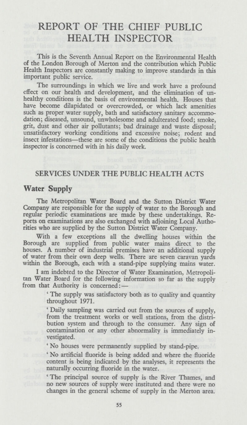 REPORT OF THE CHIEF PUBLIC HEALTH INSPECTOR This is the Seventh Annual Report on the Environmental Health of the London Borough of Merton and the contribution which Public Health Inspectors are constantly making to improve standards in this important public service. The surroundings in which we live and work have a profound effect on our health and development, and the elimination of un healthy conditions is the basis of environmental health. Houses that have become dilapidated or overcrowded, or which lack amenities such as proper water supply, bath and satisfactory sanitary accommo dation; diseased, unsound, unwholesome and adulterated food; smoke, grit, dust and other air pollutants; bad drainage and waste disposal; unsatisfactory working conditions and excessive noise; rodent and insect infestations—these are some of the conditions the public health inspector is concerned with in his daily work. SERVICES UNDER THE PUBLIC HEALTH ACTS Water Supply The Metropolitan Water Board and the Sutton District Water Company are responsible for the supply of water to the Borough and regular periodic examinations are made by these undertakings. Re ports on examinations are also exchanged with adjoining Local Autho rities who are supplied by the Sutton District Water Company. With a few exceptions all the dwelling houses within the Borough are supplied from public water mains direct to the houses. A number of industrial premises have an additional supply of water from their own deep wells. There are seven caravan yards within the Borough, each with a stand-pipe supplying mains water. I am indebted to the Director of Water Examination, Metropoli tan Water Board for the following information so far as the supply from that Authority is concerned:— 'The supply was satisfactory both as to quality and quantity throughout 1971. 'Daily sampling was carried out from the sources of supply, from the treatment works or well stations, from the distri bution system and through to the consumer. Any sign of contamination or any other abnormality is immediately in vestigated. 'No houses were permanently supplied by stand-pipe. 'No artificial fluoride is being added and where the fluoride content is being indicated by the analyses, it represents the naturally occurring fluoride in the water. 'The principal source of supply is the River Thames, and no new sources of supply were instituted and there were no changes in the general scheme of supply in the Merton area. 55
