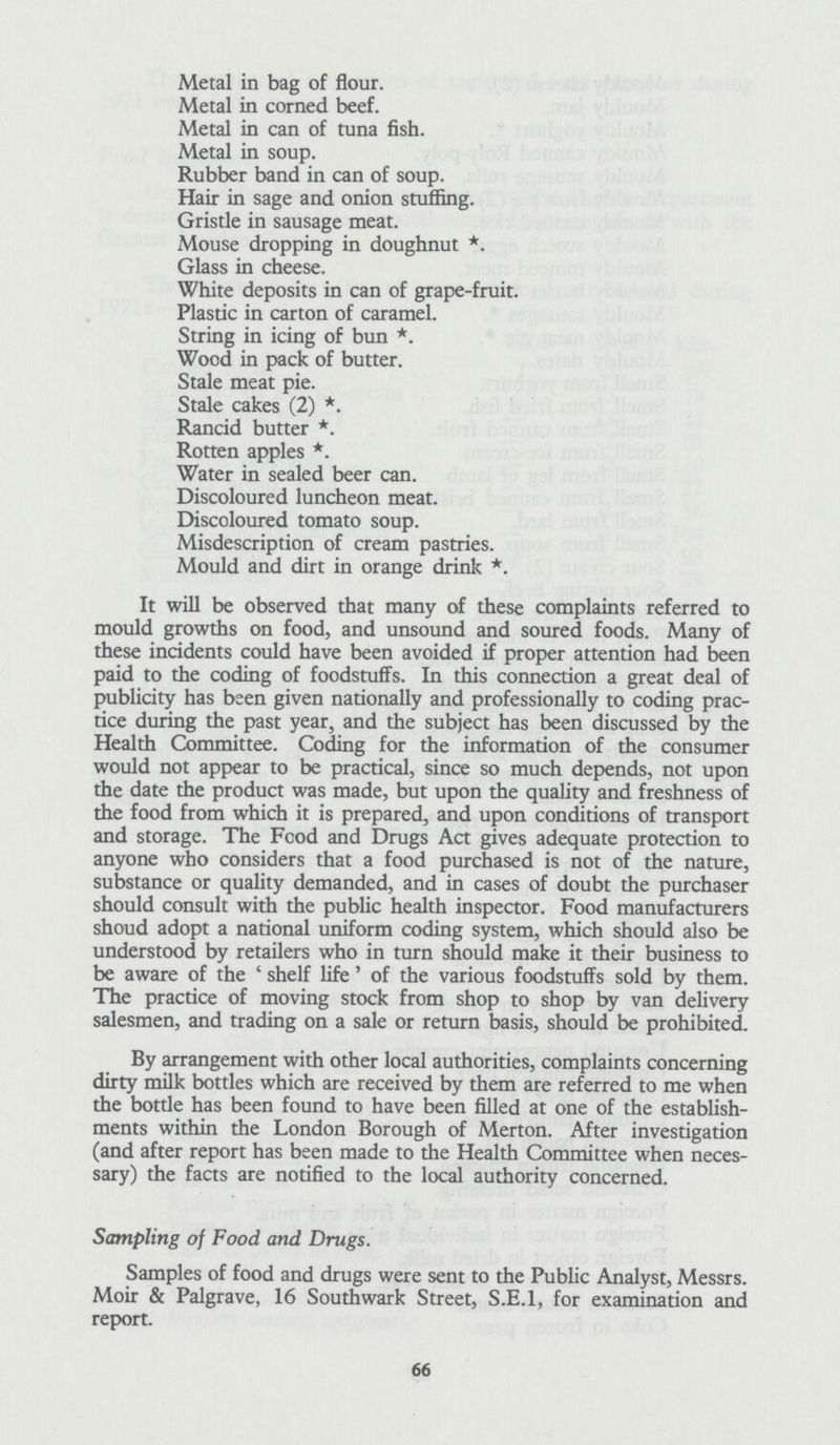 Metal in bag of flour. Metal in corned beef. Metal in can of tuna fish. Metal in soup. Rubber band in can of soup. Hair in sage and onion stuffing. Gristle in sausage meat. Mouse dropping in doughnut *. Glass in cheese. White deposits in can of grape-fruit. Plastic in carton of caramel. String in icing of bun *. Wood in pack of butter. Stale meat pie. Stale cakes (2) *. Rancid butter *. Rotten apples *. Water in sealed beer can. Discoloured luncheon meat. Discoloured tomato soup. Misdescription of cream pastries. Mould and dirt in orange drink *. It will be observed that many of these complaints referred to mould growths on food, and unsound and soured foods. Many of these incidents could have been avoided if proper attention had been paid to the coding of foodstuffs. In this connection a great deal of publicity has been given nationally and professionally to coding prac tice during the past year, and the subject has been discussed by the Health Committee. Coding for the information of the consumer would not appear to be practical, since so much depends, not upon the date the product was made, but upon the quality and freshness of the food from which it is prepared, and upon conditions of transport and storage. The Food and Drugs Act gives adequate protection to anyone who considers that a food purchased is not of the nature, substance or quality demanded, and in cases of doubt the purchaser should consult with the public health inspector. Food manufacturers shoud adopt a national uniform coding system, which should also be understood by retailers who in turn should make it their business to be aware of the ' shelf life' of the various foodstuffs sold by them. The practice of moving stock from shop to shop by van delivery salesmen, and trading on a sale or return basis, should be prohibited. By arrangement with other local authorities, complaints concerning dirty milk bottles which are received by them are referred to me when the bottle has been found to have been filled at one of the establish ments within the London Borough of Merton. After investigation (and after report has been made to the Health Committee when neces sary) the facts are notified to the local authority concerned. Sampling of Food and Drugs. Samples of food and drugs were sent to the Public Analyst, Messrs. Moir & Palgrave, 16 Southwark Street, S.E.I, for examination and report. 66