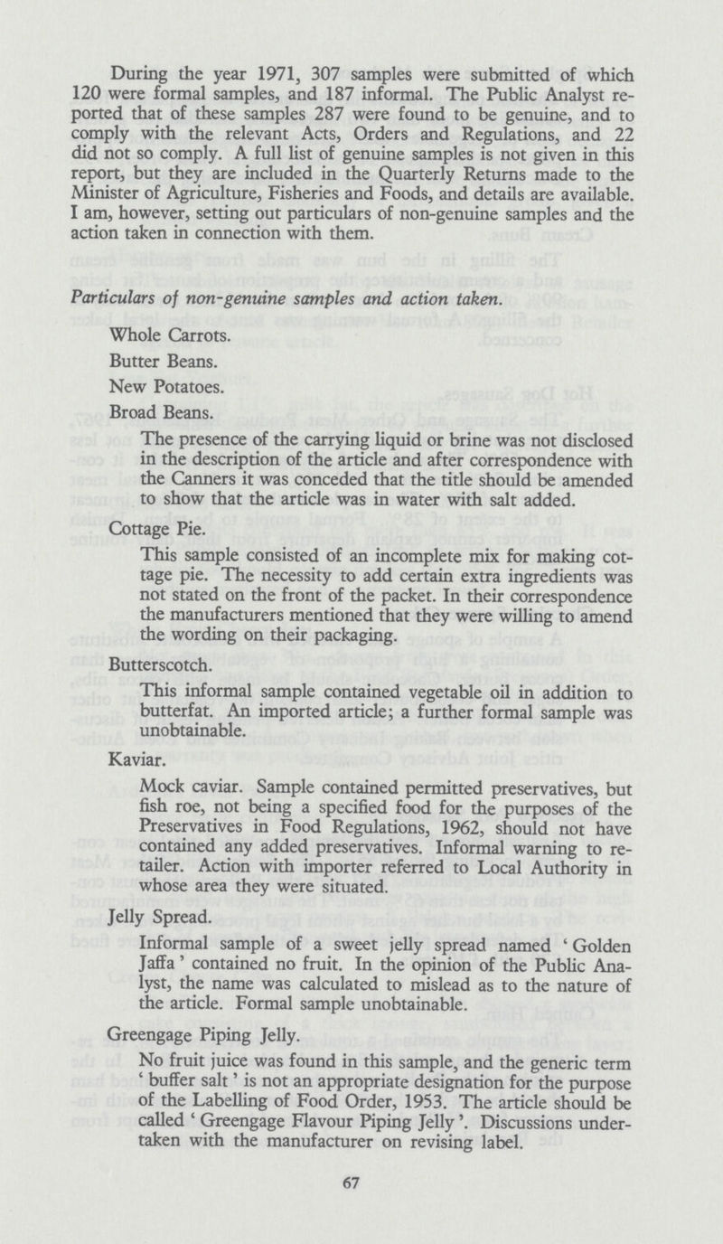 During the year 1971, 307 samples were submitted of which 120 were formal samples, and 187 informal. The Public Analyst re ported that of these samples 287 were found to be genuine, and to comply with the relevant Acts, Orders and Regulations, and 22 did not so comply. A full list of genuine samples is not given in this report, but they are included in the Quarterly Returns made to the Minister of Agriculture, Fisheries and Foods, and details are available. I am, however, setting out particulars of non-genuine samples and the action taken in connection with them. Particulars of non-genuine samples and action taken. Whole Carrots. Butter Beans. New Potatoes. Broad Beans. The presence of the carrying liquid or brine was not disclosed in the description of the article and after correspondence with the Canners it was conceded that the title should be amended to show that the article was in water with salt added. Cottage Pie. This sample consisted of an incomplete mix for making cot tage pie. The necessity to add certain extra ingredients was not stated on the front of the packet. In their correspondence the manufacturers mentioned that they were willing to amend the wording on their packaging. Butterscotch. This informal sample contained vegetable oil in addition to butterfat. An imported article; a further formal sample was unobtainable. Kaviar. Mock caviar. Sample contained permitted preservatives, but fish roe, not being a specified food for the purposes of the Preservatives in Food Regulations, 1962, should not have contained any added preservatives. Informal warning to re tailer. Action with importer referred to Local Authority in whose area they were situated. Jelly Spread. Informal sample of a sweet jelly spread named ' Golden Jaffa' contained no fruit. In the opinion of the Public Ana lyst, the name was calculated to mislead as to the nature of the article. Formal sample unobtainable. Greengage Piping Jelly. No fruit juice was found in this sample, and the generic term 'buffer salt' is not an appropriate designation for the purpose of the Labelling of Food Order, 1953. The article should be called ' Greengage Flavour Piping Jelly'. Discussions under taken with the manufacturer on revising label. 67