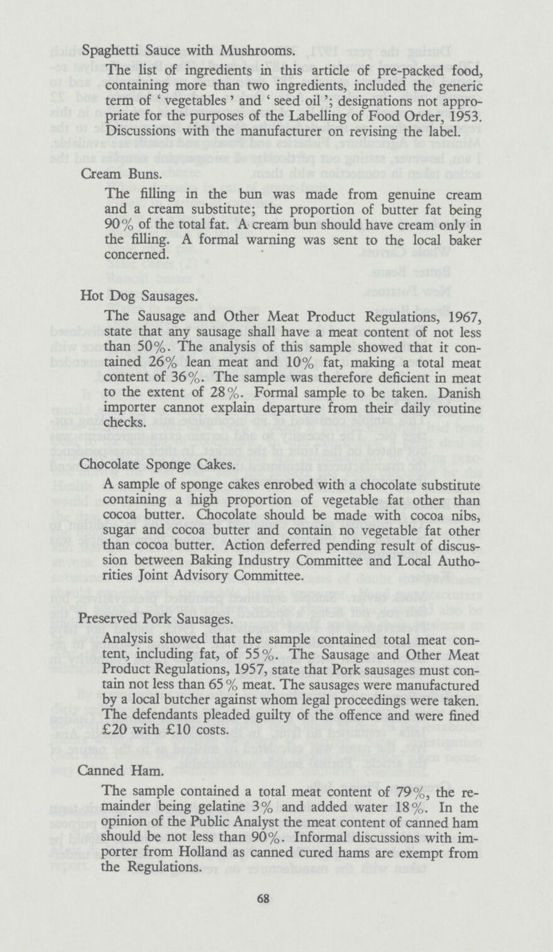 Spaghetti Sauce with Mushrooms. The list of ingredients in this article of pre-packed food, containing more than two ingredients, included the generic term of 'vegetables' and 'seed oildesignations not appro priate for the purposes of the Labelling of Food Order, 1953. Discussions with the manufacturer on revising the label. Cream Buns. The filling in the bun was made from genuine cream and a cream substitute; the proportion of butter fat being 90% of the total fat. A cream bun should have cream only in the filling. A formal warning was sent to the local baker concerned. Hot Dog Sausages. The Sausage and Other Meat Product Regulations, 1967, state that any sausage shall have a meat content of not less than 50%. The analysis of this sample showed that it con tained 26% lean meat and 10% fat, making a total meat content of 36%. The sample was therefore deficient in meat to the extent of 28%. Formal sample to be taken. Danish importer cannot explain departure from their daily routine checks. Chocolate Sponge Cakes. A sample of sponge cakes enrobed with a chocolate substitute containing a high proportion of vegetable fat other than cocoa butter. Chocolate should be made with cocoa nibs, sugar and cocoa butter and contain no vegetable fat other than cocoa butter. Action deferred pending result of discus sion between Baking Industry Committee and Local Autho rities Joint Advisory Committee. Preserved Pork Sausages. Analysis showed that the sample contained total meat con tent, including fat, of 55%. The Sausage and Other Meat Product Regulations, 1957, state that Pork sausages must con tain not less than 65 % meat. The sausages were manufactured by a local butcher against whom legal proceedings were taken. The defendants pleaded guilty of the offence and were fined £20 with £10 costs. Canned Ham. The sample contained a total meat content of 79%, the re mainder being gelatine 3% and added water 18%. In the opinion of the Public Analyst the meat content of canned ham should be not less than 90%. Informal discussions with im porter from Holland as canned cured hams are exempt from the Regulations. 68