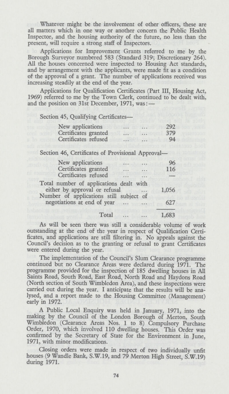 Whatever might be the involvement of other officers, these are all matters which in one way or another concern the Public Health Inspector, and the housing authority of the future, no less than the present, will require a strong staff of Inspectors. Applications for Improvement Grants referred to me by the Borough Surveyor numbered 583 (Standard 319; Discretionary 264). All the houses concerned were inspected to Housing Act standards, and by arrangement with the applicants, were made fit as a condition of the approval of a grant. The number of applications received was increasing steadily at the end of the year. Applications for Qualification Certificates (Part III, Housing Act, 1969) referred to me by the Town Clerk, continued to be dealt with, and the position on 31st December, 1971, was: — Section 45, Qualifying Certificates— New applications 292 Certificates granted 379 Certificates refused 94 Section 46, Certificates of Provisional Approval— New applications 96 Certificates granted 116 Certificates refused — Total number of applications dealt with either by approval or refusal 1,056 Number of applications still subject of negotiations at end of year 627 Total 1,683 As will be seen there was still a considerable volume of work outstanding at the end of the year in respect of Qualification Certi ficates, and applications are still filtering in. No appeals against the Council's decision as to the granting or refusal to grant Certificates were entered during the year. The implementation of the Council's Slum Clearance programme continued but no Clearance Areas were declared during 1971. The programme provided for the inspection of 185 dwelling houses in All Saints Road, South Road, East Road, North Road and Haydons Road (North section of South Wimbledon Area), and these inspections were carried out during the year. I anticipate that the results will be ana lysed, and a report made to the Housing Committee (Management) early in 1972. A Public Local Enquiry was held in January, 1971, into the making by the Council of the London Borough of Merton, South Wimbledon (Clearance Areas Nos. 1 to 8) Compulsory Purchase Order, 1970, which involved 110 dwelling houses. This Order was confirmed by the Secretary of State for the Environment in June, 1971, with minor modifications. Closing orders were made in respect of two individually unfit houses (9 Wandle Bank, S.W.19, and 79 Merton High Street, S.W.19) during 1971. 74