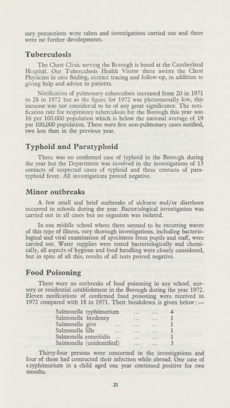 sary precautions were taken and investigations carried out and there were no further developments. Tuberculosis The Chest Clinic serving the Borough is based at the Cumberland Hospital. Our Tuberculosis Health Visitor there assists the Chest Physician in case finding, contact tracing and follow-up, in addition to giving help and advice to patients. Notification of pulmonary tuberculosis increased from 20 in 1971 to 28 in 1972 but as the figure for 1972 was phenomenally low, this increase was not considered to be of any great significance. The noti fication rate for respiratory tuberculosis for the Borough this year was 16 per 100,000 population which is below the national average of 19 per 100,000 population. There were five non-pulmonary cases notified, two less than in the previous year. Typhoid and Paratyphoid There was no confirmed case of typhoid in the Borough during the year but the Department was involved in the investigations of 13 contacts of suspected cases of typhoid and three contacts of para typhoid fever. All investigations proved negative. Minor outbreaks A few small and brief outbreaks of sickness and/or diarrhoea occurred in schools during the year. Bacteriological investigation was carried out in all cases but no organism was isolated. In one middle school where there seemed to be recurring waves of this type of illness, very thorough investigations, including bacterio logical and viral examination of specimens from pupils and staff, were carried out. Water supplies were tested bacteriologically and chemi cally, all aspects of hygiene and food handling were closely considered, but in spite of all this, results of all tests proved negative. Food Poisoning There were no outbreaks of food poisoning in any school, nur sery or residential establishment in the Borough during the year 1972. Eleven notifications of confirmed food poisoning were received in 1972 compared with 18 in 1971. Their breakdown is given below:— Salmonella typhimurium 4 Salmonella bredeney 1 Salmonella give 1 Salmonella lille 1 Salmonella enteritidis 1 Salmonella (unidentified) 3 Thirty-four persons were concerned in the investigations and four of these had contracted their infection while abroad. One case of s.typhimurium in a child aged one year continued positive for two months. 21