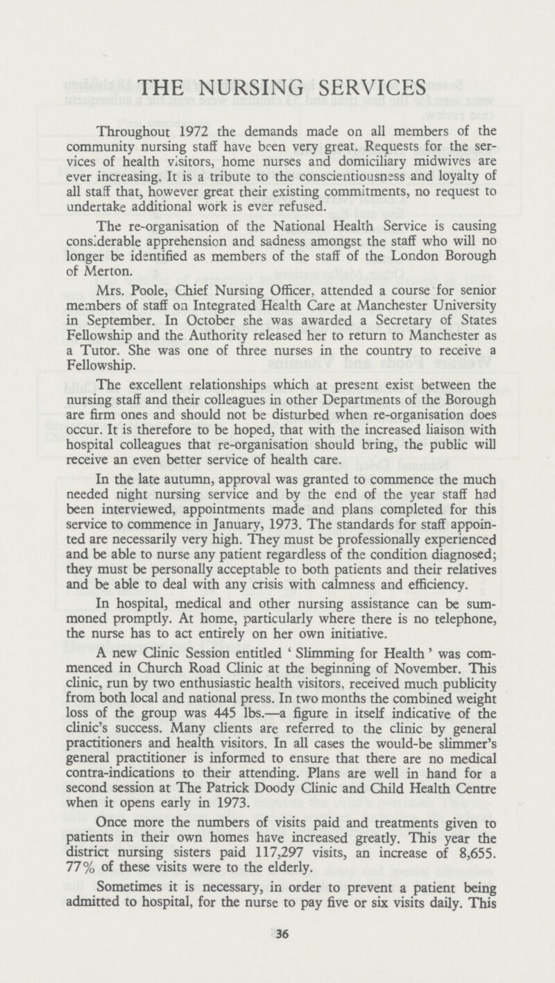 THE NURSING SERVICES Throughout 1972 the demands made on all members of the community nursing staff have been very great. Requests for the ser vices of health visitors, home nurses and domiciliary midwives are ever increasing. It is a tribute to the conscientiousness and loyalty of all staff that, however great their existing commitments, no request to undertake additional work is ever refused. The re-organisation of the National Health Service is causing considerable apprehension and sadness amongst the staff who will no longer be identified as members of the staff of the London Borough of Merton. Mrs. Poole, Chief Nursing Officer, attended a course for senior members of staff on Integrated Health Care at Manchester University in September. In October she was awarded a Secretary of States Fellowship and the Authority released her to return to Manchester as a Tutor. She was one of three nurses in the country to receive a Fellowship. The excellent relationships which at present exist between the nursing staff and their colleagues in other Departments of the Borough are firm ones and should not be disturbed when re-organisation does occur. It is therefore to be hoped, that with the increased liaison with hospital colleagues that re-organisation should bring, the public will receive an even better service of health care. In the late autumn, approval was granted to commence the much needed night nursing service and by the end of the year staff had been interviewed, appointments made and plans completed for this service to commence in January, 1973. The standards for staff appoin ted are necessarily very high. They must be professionally experienced and be able to nurse any patient regardless of the condition diagnosed; they must be personally acceptable to both patients and their relatives and be able to deal with any crisis with calmness and efficiency. In hospital, medical and other nursing assistance can be sum moned promptly. At home, particularly where there is no telephone, the nurse has to act entirely on her own initiative. A new Clinic Session entitled 'Slimming for Health' was com menced in Church Road Clinic at the beginning of November. This clinic, run by two enthusiastic health visitors, received much publicity from both local and national press. In two months the combined weight loss of the group was 445 lbs.—a figure in itself indicative of the clinic's success. Many clients are referred to the clinic by general practitioners and health visitors. In all cases the would-be slimmer's general practitioner is informed to ensure that there are no medical contra-indications to their attending. Plans are well in hand for a second session at The Patrick Doody Clinic and Child Health Centre when it opens early in 1973. Once more the numbers of visits paid and treatments given to patients in their own homes have increased greatly. This year the district nursing sisters paid 117,297 visits, an increase of 8,655. 77% of these visits were to the elderly. Sometimes it is necessary, in order to prevent a patient being admitted to hospital, for the nurse to pay five or six visits daily. This 36