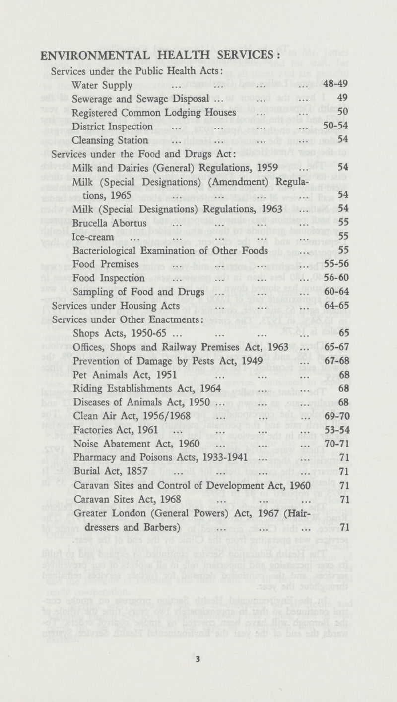 ENVIRONMENTAL HEALTH SERVICES: Services under the Public Health Acts: Water Supply 48-49 Sewerage and Sewage Disposal 49 Registered Common Lodging Houses 50 District Inspection 50-54 Cleansing Station 54 Services under the Food and Drugs Act: Milk and Dairies (General) Regulations, 1959 54 Milk (Special Designations) (Amendment) Regula tions, 1965 54 Milk (Special Designations) Regulations, 1963 54 Brucella Abortus 55 Ice-cream 55 Bacteriological Examination of Other Foods 55 Food Premises 55-56 Food Inspection 56-60 Sampling of Food and Drugs 60-64 Services under Housing Acts 64-65 Services under Other Enactments: Shops Acts, 1950-65 65 Offices, Shops and Railway Premises Act, 1963 65-67 Prevention of Damage by Pests Act, 1949 67-68 Pet Animals Act, 1951 68 Riding Establishments Act, 1964 68 Diseases of Animals Act, 1950 68 Clean Air Act, 1956/1968 69-70 Factories Act, 1961 53-54 Noise Abatement Act, 1960 70-71 Pharmacy and Poisons Acts, 1933-1941 71 Burial Act, 1857 71 Caravan Sites and Control of Development Act, 1960 71 Caravan Sites Act, 1968 71 Greater London (General Powers) Act, 1967 (Hair dressers and Barbers) 71 3